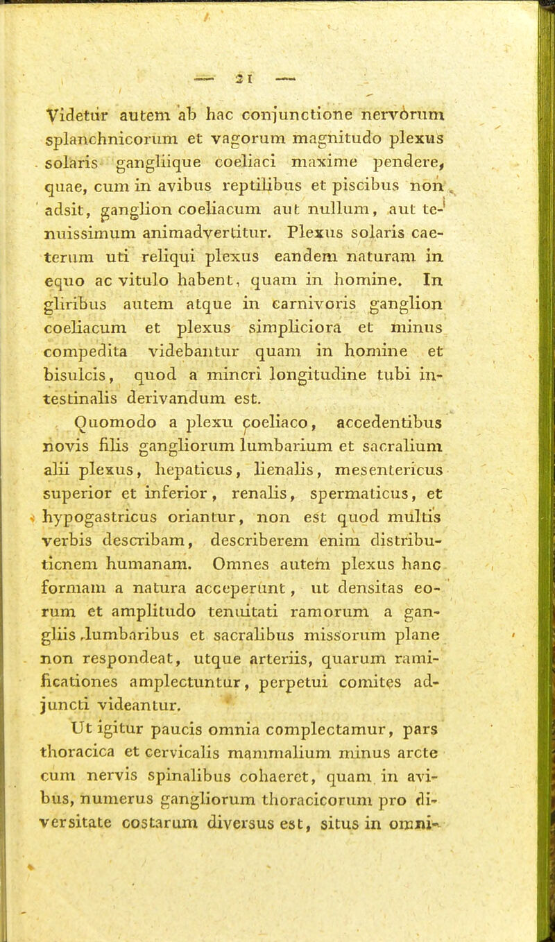 Videttir autem ab hac coniunctione nerv6rum splanchnicorum et vagorum magnitudo plexus . solaris- gangliique coeliaci maxime pendere, quae, cum in avibus reptilibus et piscibus non adsit, ganglion coeliacum aut nullum, aut te- nuissimum animadvertitur. Plexus solaris cae- terum uti reliqui plexus eandem naturam in eqxio ac vitulo habent, quam in homine. In gliribus autem atque in earnivoris ganglion coeliacum et plexus simpliciora et minus compedita videbantur quam in homine et bisulcis, quod a mincri longitudine tubi in- testinalis derivandum est. Quomodo a plexu ^oeliaco, accedentibus novis filis gangliorum lumbarium et sacralium alii plexus, hepaticus, lienalis, mesentericus superior et inferior, renalis, spermaticus, et s hypogastricus oriantur, non est quod multis verbis describam, describerem enim distribu- ticnem humanam. Omnes autem plexus hanc formam a natura acceperunt, ut densitas eo- rum et amplitudo tenuitati ramorum a gan- gliis rlumbnribus et sacralibus missorum plane non respondeat, utque arteriis, quarum rami- ficationes amplectuntur, perpetui comites ad- juncti videantur. Ut igitur paucis omnia complectamur, pars thoracica et cervicalis mammalium minus arcte cum nervis spinalibus cohaeret, quam in avi- bus, numerus gangliorum thoracicorum pro di- versitate cQstarum diversusest, situs in omni-