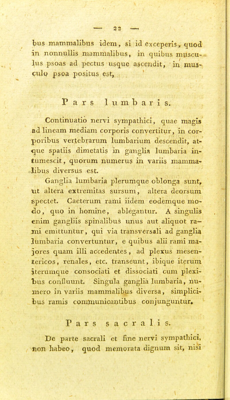 bus mammalibus idem, si id exceperls, quod in nonnullis niammalibus, in quibus muscu-' lus psoas ad pectus usque a^cendit, • jn mua^ culy psoa j)osjtus est, P a r s 1 u ni b a r i s. Continuatio nervi s^onpathici, quae magis ad lineam mediam corporis convertitur, in cor- poribus vertebrarum lumbarium descendit, at- que spatiis dimetatis in ganglia lumbaria in- tumescit, quorum numerus in variis mamma- libus diversus esc. Ganglia lumbaria plerumque oblonga sunt, ut altera extremitas sursum, altera deorsum spectet. Caeterum rami iidem eodemque mo- do, quo in homine, ablegantur. A singulis enim gangliis spinalibus unus aut aliquot ra— mi emittuntur, qui via transversali ad ganglia lumbaria convertuntur, e quibus alii rami ma- jores quam illi accedentes, ad plexus mesen- tericos, renales, etc. transeunt, ibique iterum iterumque consociati et dissociati cum plexi- tus conBuunt. Singula ganglia lumbaria, nu- mero in variis mammalibus diversa, simplici- bus ramis communicantibus conjunguntur» Pars sacralis. De parte sacrali et fine nervi sympathici, non habeo, quod memorata dignum sit, nisi