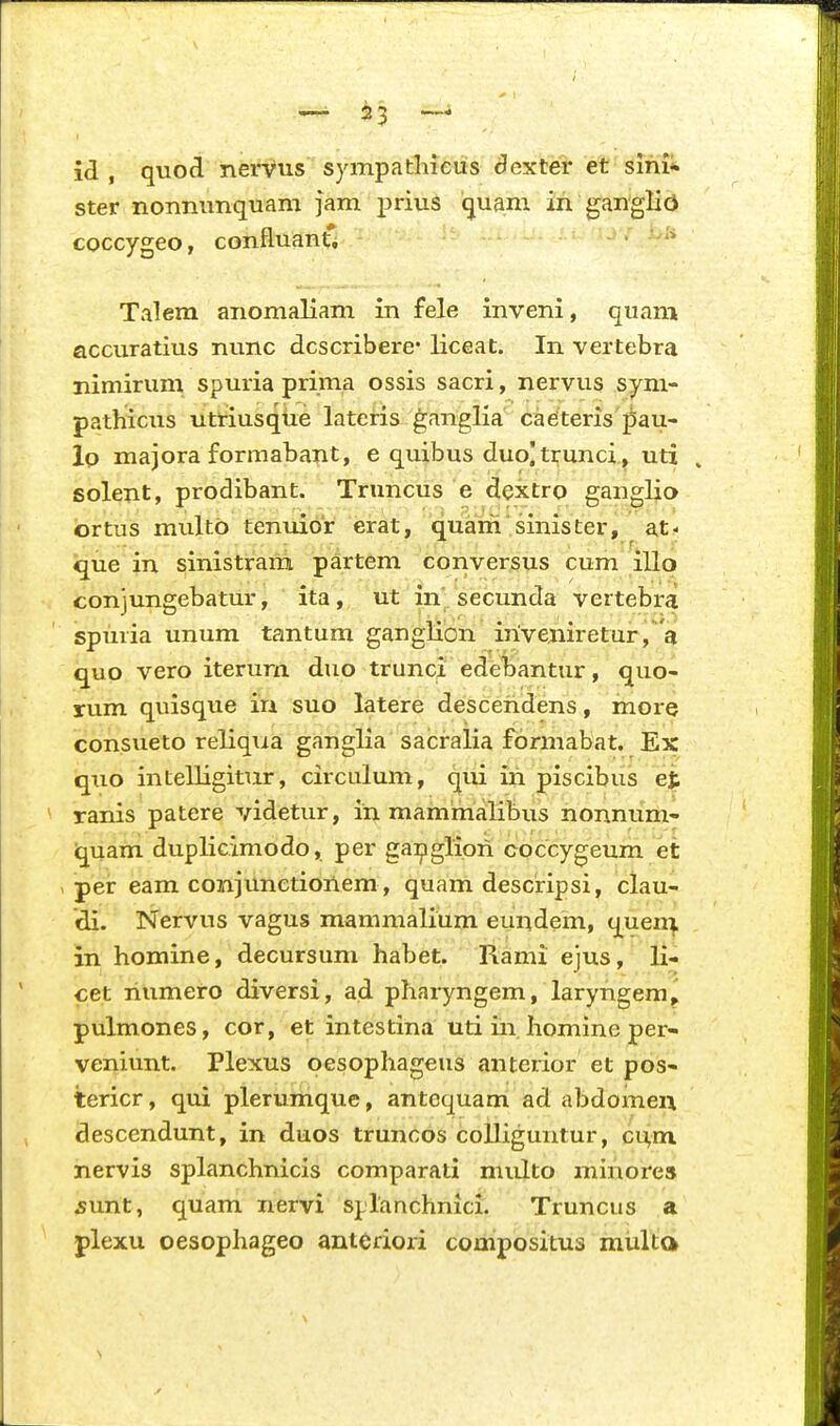 id , quocl nervus sympathieus ^exter et sihi* ster nonnunquani jam prius quam in ganglio coccygeo, confluanti Talem anomaliam in fele inveni, quam accuratius nunc dcscribere* liceat. In vertebra nimirum spuria prima ossis sacri, nervus syni- pathicus utriusque lateris ganglia ca^teris pau- lo majora formabant, e quibus duo]trunci , uti , solent, prodibant. Truncus e dextro ganglio ortus multb tenuior erat, quam'sinister, at- que in ^inistrani partem conversus cum illo conjungebatur, ita, ut in secunda vertebra spuvia unum tantum ganglion irive.niretur, a quo vero iterurn duo trunci edehantur, quo- rum quisque irA suo latere desceridens, more consueto reliqiia ganglia sacralia fonnabat. Ex quo intelligitur, circulum, qui iri piscibus et ranis patere videtur, in mammalibus nonnum- quam duplicimodo, per ga:pgliori coccygeum et per eam co7ajunctioriem, quam descripsi, clau- di. Nervus vagus mammalium euridem, quen^ in homine, decursum habet. Rami ejus, li- cet riumero diversi, ad pharyngem, laryngem, pulmones, cor, et intestina uti in homine per- veniunt. Plexus oesophageus anterior et pos- tericr, qui plerumque, antcquam ad abdomen descendunt, in duos truncos coUiguntur, ci;m nervis splanchnicis comparati multo minorea 5imt, quam nervi splanchmci. Truncus a plexu oesophageo antCriori compositus multa