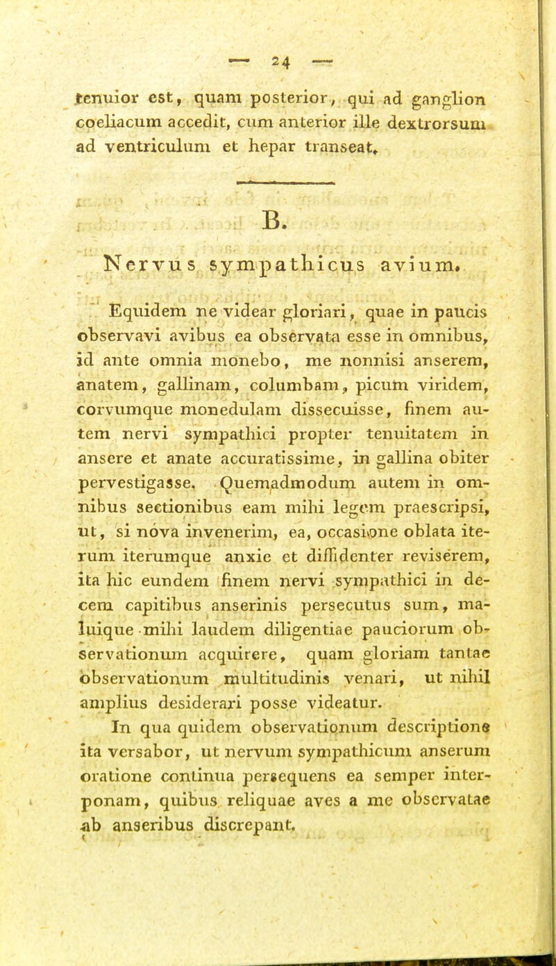 jtenuior cst, quam posterior, qui ad ganglion coeliacum accedit, cum anterior ille dextrorsum ad ventriculum et hepar transeat» B. Nervu s. sympathicus avium» Equidem ne videar gloriari, quae in paucis observavi avibus ea observata esse in omnibus, id ante omnia monebo, me nonnisi anserem, anatem, gallinam, columbam ,, picum viridem, corvumque monedulam disseciiisse, finem au- tem nervi sympathici propter tenuitatem in ansere et anate accuratissinie, in gallina obiter pervestigasse, Quemadmodum autem in om- nibus seetionibus eam mihi legcm praescripsi, ut, si nova invenerim, ea, occasivone oblata ite- rum iterumque anxie et difTidenter reviserem, ita hic eundem finem nervi sympathici in de- cem capitibus anserinis persecutus sum, ma- luique mihi laudem diligentiae pauciorum ob- servationum acquirere, quam gloiiam tantae bbservationum multitudinis venari, ut nihil amplius desiderari posse videatur. In qua quidem observatipnum descriptione ita versabor, ut nervum sympathicimi anserum oratione conlinua per«equens ea semper inter- ponam, quibus reliquae aves a me obscrvatae ah anseribus discrepant.