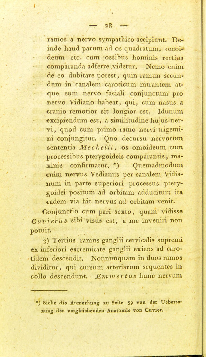 I — 28 — ramos a nervo sympatliico accipiimt. De- inde haud parum ad os quadratum, omoi- deum etc. cum ossibus hominis rectius comparanda adferre videtur, Nemo enim de eo dubitare potest, quin ramun secun- dnm in canalem caroticum intrantem at- que eum nervo faciali conjunctum pro nervo Vidiano habeat, qui, cum nasus a cranio remotior sit longior est, Idunum cxcipiendum est, a similitudine hujus ner- vi, quod cum primo ramo nervi trigemi- ni conjungitur. Quo decursu nervorum sententia Meckelii, os omoideum cum processibus pterygoideis comparantis, ma- xime confirmatur. *) Ouemadniodum enim nervus Vedianus per canalem Vidia- num in parte superiori processus ptery- goidei positum ad orbitam adducitur: ita eadeni via hic nervus ad orbitam venit. Conjunctio cum pari sexto, quam vidisse Cuvierus sibi visus est, a me inveniri non potuit. 3) Tertius ramus ganglii cervicalis supremi ex inferiori extremitate ganglii exiens ad caro- tidem descendit, Nonnunquam in duos ramos dividitur, qui cursum arteriarum sequentes in coUo descendunt. Emviertus hunc nervum *) Siolio A\o Anmerliung 7.u Soite 59 von der Uoberse- zuD|; der vergleichenden Anatomie von Cuvier.