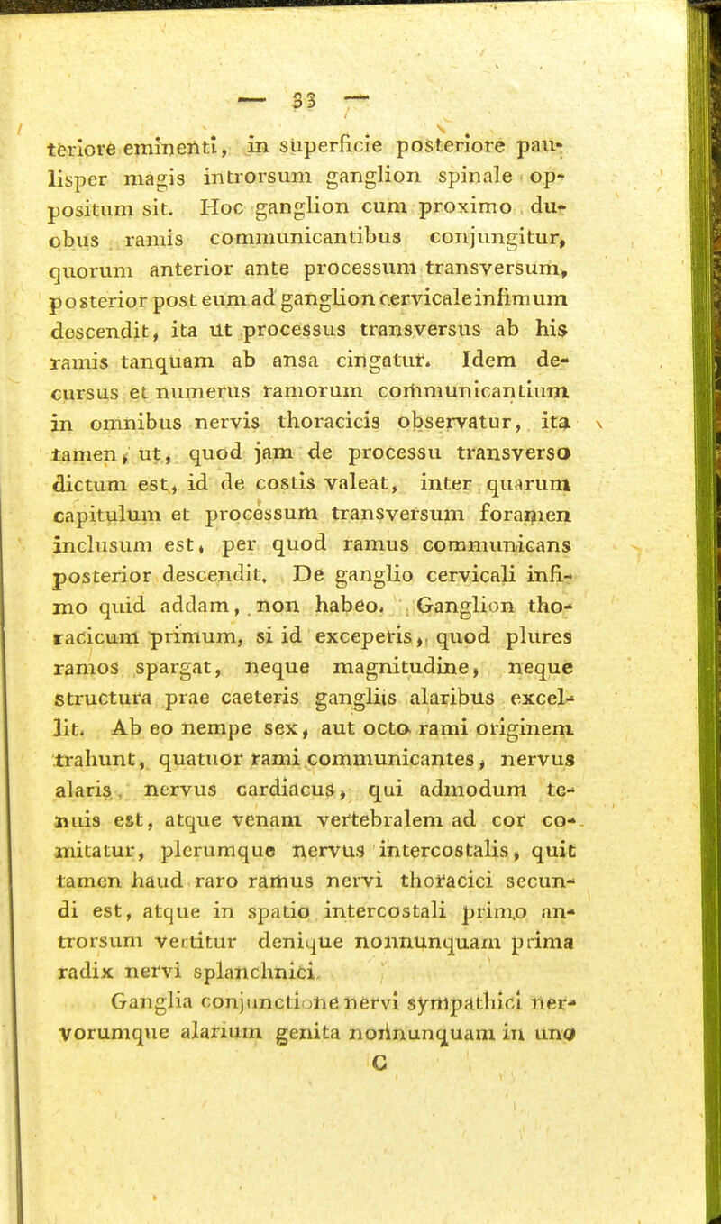 t&rlore emineTiti, in superficie posteriore pau- lisper magis introrsum ganglion spinale op- positum sit. Hoc ganglion cum proximo dut- obus ramis communicantibus conjungitur, quorum anterior ante processum transversum» posterior post eum ad ganglion c.ervicaleinfimum descendit, ita Ut processus transversus ab his ramis tanquam ab ansa cingatuf* Idem de- cursus et numerus ramorum coriimunicantlum in omnibus nervis thoracicis observatur, itg. \ tamen^ ut, quod jam de processu transverso dictum est, id de costis valeat, inter qu^trum capitulum et processum transversum forai^ien inchisum est» per quod ramus communicans posterior descendit, De ganglio cervicali infi- mo quid addam, .non habeo. vGaiiglion tho- racicum primum, si id exceperis,, quod phires ramos spargat, neque magnitudine, nequc structura prae caeteris gangliis alaribns excel- iit. Ab eo nempe sex, aut octo. rami originem. trahunt, quatuor rami communicantes, nervus alaris, nervus cardiacus, qui ndmodum te- aiuis est, atque venam vertebralem ad cor co-- mitatur, plcrumquo nervus intercostalis, quit tamen haud raro ramus nervi thoracici secun- di est, atque in spatio intercostali primo an- trorsum vertitur denique nonnunquam prima radix nervi splanchnici, Ganglia conjunctione nervi sympathicl ner- Vorumque alarium genita noiinunquam iu und C