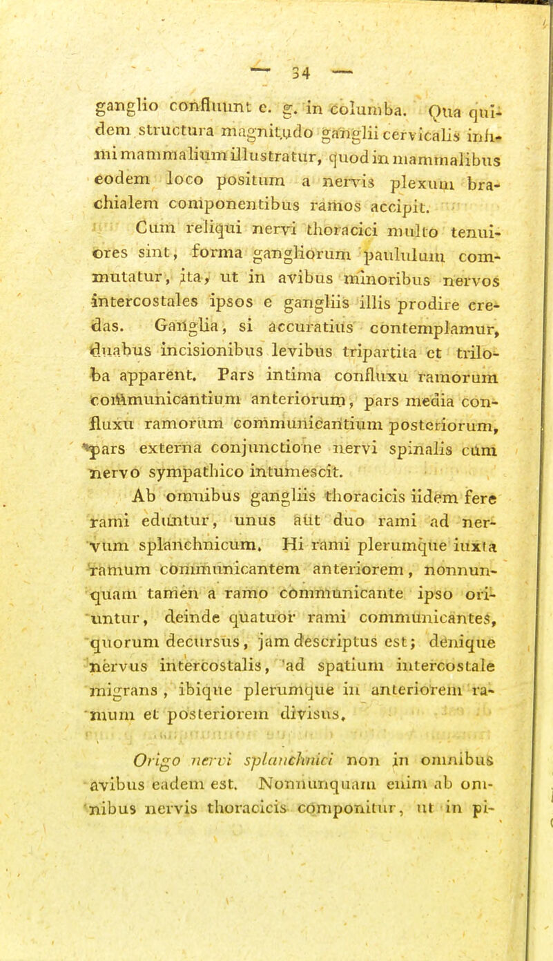 ganglio confliiunt e. g. in <;oluniba. Qua qul- dem structura magnit.udo ga'riglii cervicalis inli- mi mammalium illustratur, c|uod in mammalibus eodem loco positum a ner\^is plexuui bra- chialem coniponentibus ranios accipit. ' Cum reliqui nervi thoracici muko tenui- ores sint, forma gangliorum pauhilum com- mutatur, jtay ut in avibus mmoribus nervos intercostales ipsos e gangHis illis prodire cre- das. Ganglia, si accuratius contemplamur, (duabus incisionibus levibus tripartita ct trilo- ha apparent. Pars intima confluxu ramorum coiftmunicantium anteriorum, pars media con- lluxu ramorum communicaritium posteriorum, ♦pars externa conjunctione iiervi spinalis cUni nervo sympathico intumescit. Ab omnibus gangliis thoracicis iidem fere rami edimtur, unus atit duo rami ad ner- •Vum splanchnicum. Hi rami plerumque iuxia ^amum communicantem anteriorem, nonnun- •^uam tanien a ramo cbmmunicante ipso ori- *iintur, deinde quatuOr rami communicantes, quorum decursus, jam descriptus est; denique 'laervus intercostalis, 'ad spatium intercostale inigrans , ibique plerunique in anteriorem ra- 'nium et posteriorem divisus, Origo 7iervi sp/aiicJmici non in onmibus avibus eadem est. Nonnunqiiam cixim ab om- 'nibus nervis thoracicis- cqmponitiir, ut in pi-