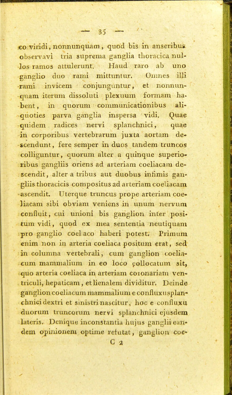 ■co viridi, nonnunquam , quod bis in anseribus obsen^avi tria suprema ganglia tlioracica nul- •los ramos attulerunt. Haud raro ab uno ganglio duo rami mittuntur. Onmes ilH -rami invicem conjunguntur, efc nonnun- quam iterum dissoluti plexuum formam ha- bent, in quorum communicationibus aH- quoties parva ganglia inspersa vidi. Quae quidem radices nervi splanchnici, quae in corporibus vertebrarum juxta aortam de* scendunt, fere semper in duos tandem truncos colliguntur, quorum alter a quinque superio- ribus gangliis oriens ad arteriam coeliacam de- scendit, alter a tribus aut duobus iniimis gan- gliis thoracicis compositus ad arteriam coeliacam ascendit. Uterque trimcus prope arteriam coe» liacam sibi obviam veniens in unum nervum confluit, cui unioni bis ganglion inter posi* tumvidi, quod ex mea sententia neutiquam pro ganglio coel aco haberi potest. Primum enim non in arteria coeliaca positum erat, sed in columna vertebrali, cum ganglion coelia- cum mammalium in eo loCo ^oUocatum sit, quo arteria coeliaca in arteriam coionariam ven- triculi, hepaticam, etlienalem dividitur. Deinde ganglion coeliacum mammalium e confluxusplan- chnicidextri et sinistrinascitur, hoc e conflu;KU duorum truncorum nervi splanchnici ejusdem lateris. Denique inconstantia hujus ganglii ean- dem opinionem optime refutat, ganglion coe- C a