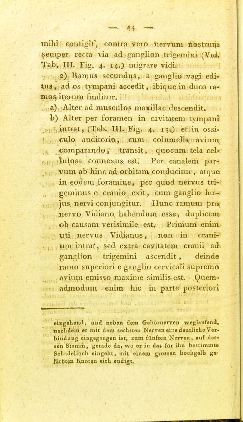 mihJ epntigit', contra vero nervwm ftostrum ^emper recta \ia ad ganglion trigemini (Vid. Tab, III. Fig. 4. 14.) migrare vidi. 2) Kanjus secundus, a ganglio vagi edi- ^us, ad os tympani accedit, ibique in duos ra- niq^ iterum finditur» ., a) Alter ad musculos maxillae descendit» b) Alter per foramen in cavitatem tympani .■s.;>intrat j (Xab. UI-,Fig. 4. 13.,) ietiin ossi- ' c^lo auditorio, cum columella avium , comparando, transit, quocum tela cel- lulosa connexus; est. Per. canalem par- vum ab hinc ad orbitam conducitur, atque in eodeni foramine, per quod nervus tri-: geminus e cranio exit, cum ganglio hu—- jus nervi conjungitur. Hunc ramum pro nervo Vidiano. habendum esse, duplicem ob causam verisimile est» Primum enim. uti nervus Vidianus, non in crani- uni intrat, sed extra cavitatem cranii ad. ganglion trigemini aijcendit , deinde ramo superiori c ganglio cervicali supremo aylum emisso maxinie similis ost. Quem- admodum enim hic in parle posteriori euigehend, und nebon dem Geli6rnerven weglaufend, «achdem er rnit dera seclisten Nerven eiiie deutlicho Ver- bindung cingegangen ist, zum fiinften Nerven, auf des- sen Stamm, ger.ido da, wu er in dat fur ilm bestimmto Scbiidolloch oingobt, mit einem grotsen bocligelb g«- fUrbten Ixnotqn sicU eodigt.