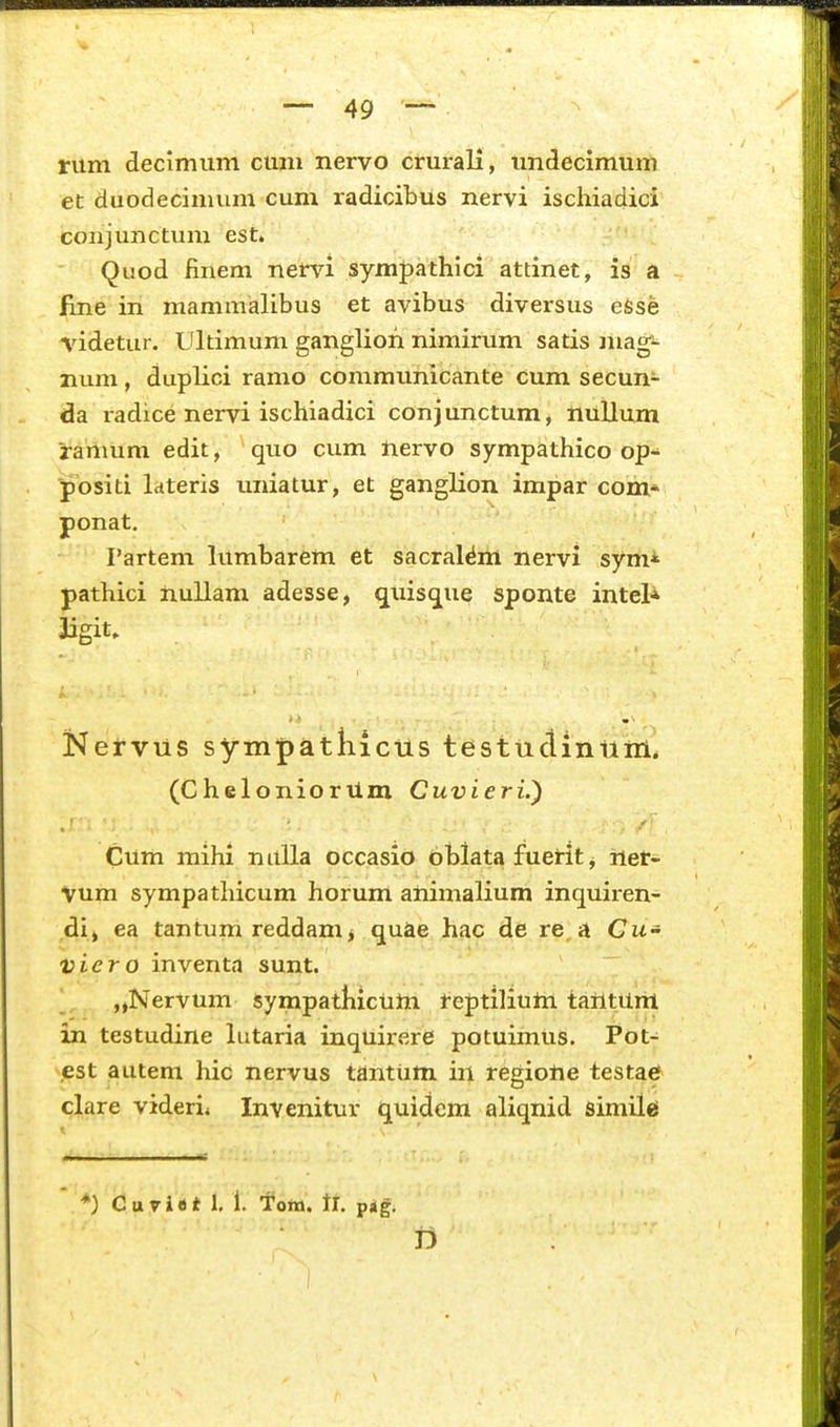 rum decimiim cum nervo crm-ali, undecimum et duodecimum cum radicibus nervi ischiadici conjunctum est» Quod finem nervi sympathici attinet, is a flne in mammalibus et avibus diversus eSse videtur. Ultimum ganglion nimirum satis mag- num, duplici ramo commiinicante cum secun- da radice nervi ischiadici conjunctum, nuUum Jramum edit, quo cum nervo sympathico op- positi Idteris uniatur, et ganglion impar com* ponat. rartem lumbarem et sacral^m nervi syni* pathici nullam adesse, quisq^ue sponte inteU Jigit. Kervus sympatliicus testuciintinl. (CheloniorUm Cuvieri.) Cum mihi nuUa occasio bblata fuerit j ner- Vum sympathicum horum animalium inquiren- ,di> ea tantum reddam> quae hac de re a Cw- viero inventa sunt. „NerVum sympatliictiwi feptiiiUtti tatttUrit in testudine lutaria inquirere potuimus. Pot- .est autem hic nervus tantum in regiolie testae clare viderii Invenitur i][uidcm aliqnid similci *) Curi«t 1. 1. Toix». tr. pig. D