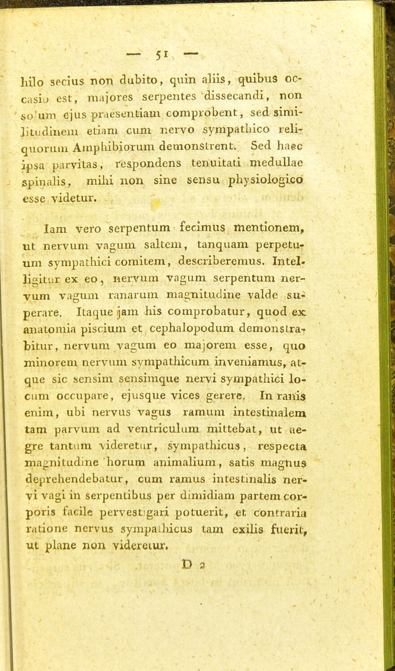 hilo secius non dubito, quin aliis, quibus oc- casiu est, maiores serpentes dissecandi, non scvum ejus praesentiam comprobent, sed simi- litudinem etiam cum nervo sympatliico reli- quoruui Auiphibiorum demonstrent. Sed haec ipsa parvitas, reapondens tenuitati medullae spinalis, mihi non sine sensu physiologicb esse videtur. lam vero serpentum fecimtis mentionem, nt nervum vagum saltem, tanquam perpetu^ um sympathici comitem, describeremus. Intel» lisitur ex eo, nervum vagum serpentum ner- vum vagum ranarum magTiitudine valde su- perare. Itaque jam his comprobatur, quod ex anatomia piscium et cephalopodum demonstra-* bitur, nervum vagum eo majorem esse, quo minorem nervum sympathicum inveniamus, at- que sic sensim sensimque nervi sympathici lo- cum occupar^, ejusque vices gerere. In ranis enim, ubi nervus vagus ramum intestinalem tam parvum ad ventriculum mittebat, ut ae- gre tantum videretur, sympathicus, respecta magnitudine horum animalium, satis magnus deprehendebatur, cum ramus intestinalis ner- vi vagi in serpentibus per dimidiam partem cor- poris facile pervestigari potuerit, et contraria ratione nervus sympaihicus tam exilis fuerit, ut plane non videreiur.