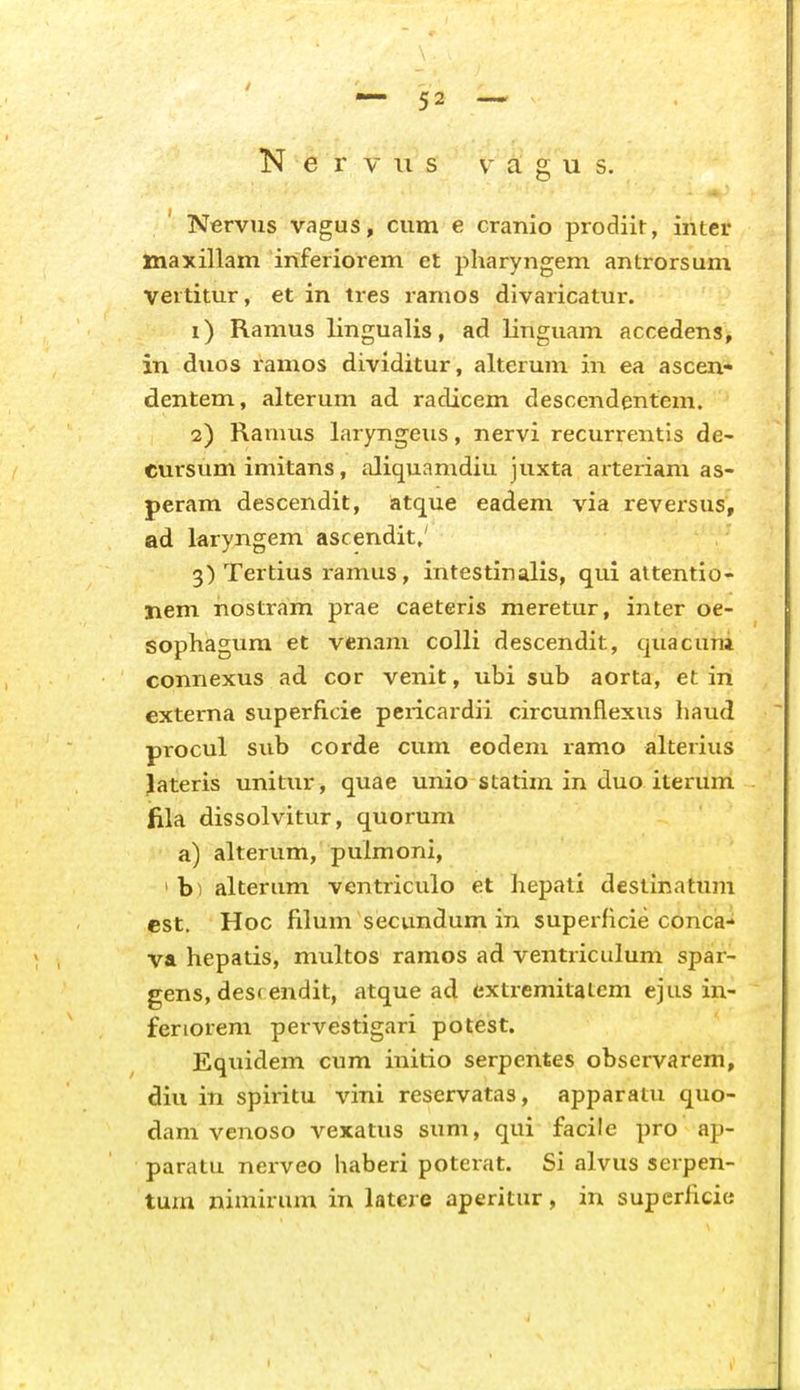 K e r f \i s v a g u s. Nervus vagus, cum e cranio prodiit, inter maxillam inferiorem et pharyngem antrorsum Vertitur, et in tres ramos divaricatur. 1) Ramus lingualis, ad linguam accedens, in duos ramos dividitur, alterum in ea ascen- dentem, alteruni ad radicem desccndentem. 2) Ranuis laryngeus, nervi recurrentis de- cursum imitans, aliquamdiu juxta arteriam as- peram descendit, atque eadem via reversus, ad laryngem ascendit,' 3) Tertius ramus, intestinalis, qui altentio- Iiem nostram prae caeteris meretur, inter oe- sophagum et venam colli descendit, quacuni connexus ad cor venit, ubi sub aorta, et in externa superflcie pericardii circumflexus haud procul sub corde cum eodem lamo alterius lateris unitur, quae unio statim in duo iterum fila dissolvitur, quorum a) alterum, pulmoni, ' b) alterum ventriculo et hepati destinatum est. Hoc filum secundum in superficie conca- va hepatis, multos ramos ad ventriciilum spar- gens, desrendit, atque ad extremitalem ejus in- feriorem pervestigari potest. Equidem cum initio serpentes observarem, diu in spiritu vini reservatas, apparatu quo- dani venoso vexatus sum, qui facile pro ap- paratu nerveo haberi poterat. Si alvus serpen- tum nimirum in latere aperitur, in superficie