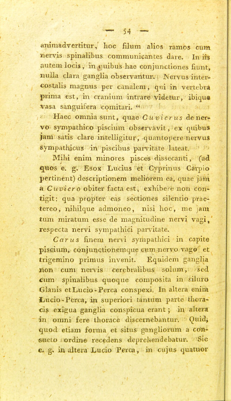 aniniadvertitur,' hoc filum alios ranios cum Jiervis spinalibus communicantes dare. In iis autemlocis, in.tiuibus hae conjunctiones fiunt, nuUa clara ganglia observantur. i Nervus inter- costalis magnus per canalem, qni in vertebra prima est, in cranium inti^are vitletTUr, ibiqu« Vasa sanguifera comitari.  ' Haec omnia sunt, quae Cu-yier us de ner- vo sympathico piscium observSvit, ■ ex quibus Jam satis clare intelligitur, quantopere nervus Synipathicus in piscibus parvitate lateat. Mihi enim minores pisces dissecanti, (ad quos e. g. Esox Lucms et Cyprmus Carpio pertinent) descriptionem meliorem ea, quae jaiii a Cu2;zer o obiter facta est, exhibere non con- tigit: qua propter eas sectiones sikntio prae- tereo, nihilque admoneo, nisi hoc, me jani tum miratum esse de magnitudine nervi vagi,' respecta nervi sympathici parv-itate. Carus finem nervi sympathici in capite piscium, conjunctionemque cum nervo vag© et trigemino prinuis invenit. Equidem ganglia lion cum nei-vis cerebralibus solum, sed cum spinalibus quoque composita in sihiro Glanls ctLucio-Perca conspexi. In altera enim 3LuciO'Perca, in superiori tantum parte thora- cis exie;ua ganglia conspicua erant; in altera in omni fere thorace discernebantur. Ouid, quod etiam forma et situs gangliorum a co^- 6*ieto 1 ordine recedens deprehendebatur. Sic e. g, in altera Lucio Perca, in cujus quatuor