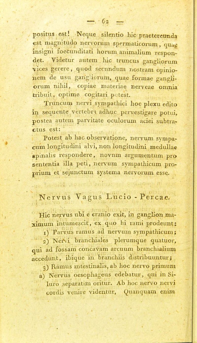 positus est! Neque silentio hic praetercunda est rtiagnitudo nervorum spermalicorum, qua^ insigni foecunditati liorum animalium respon- d.et. Videtur autem hic Iruncus gangliorum vices gerere, quod secundum nostram opinio- iiem de usu gangliorum, quae formae gangli- orum nihil, copiae materiae nerveae omnia tribuit, optime cogitari potest. Truncum nervi sympathici hoc plexu edito in sequente vertebr^ adhuc pervestigare potui, postea autem parvitate oculorum aciei subtra- ctus est: Totest ab ha& observatione, nervum sympa- cum longitudini alvi, non longitudini medullae «plnalis respondere, novnm argumentum pro sententia illa peti, nervum sympathicum pro- prium et sejunctuni systema nervorum esse. Nervus Vagus Lucio - Percae. Hic np^-vus ubi e cranio exit, in ganglion ma- ximum intumescit, ex^quo hi rami prodeunt: 1) Paryus ramus ad nervum sympathicum; 2) NeiNi. branchiales plerumque quatuor, qui ad fossani concavam arcuum branchialium accedunt, ibique in. branchiis distribuuntur; 3) Ramus mtestinalis, ab lioc nervo primuni a) Nervus oesophageus edebatur, qui in Si- luro separatini oritur. Ab hoc nervo nervi cordis venire videntur, (^uanquam cnim