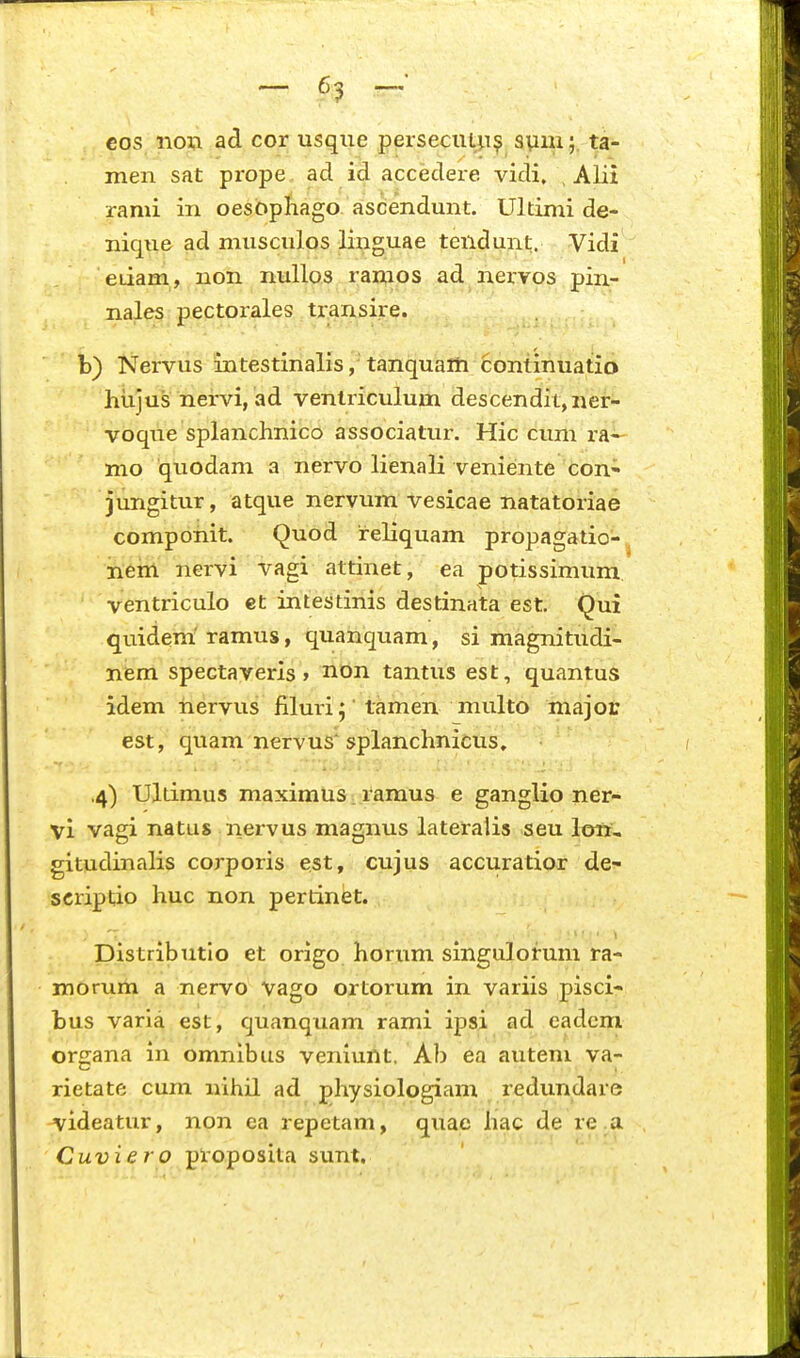 cos nov. ad cor usqiie persecuL^i^ spm;, ta- men sat prope ad id accedere vidi. , Alii rami in oesbpfiago ascendunt. Ultimi de- nique ad musculos linguae tendunt. Vidi eiiam, non nullos ramos ad nervos pin- nales pectorales transire. b) Nervus intestinalis, tanquaiti continuatio htijus nervi, ad ventriculum descendit,ner- voque splanchnico associatui\ Hic cum ra^ mo quodam a nervo lienali veniente con» jungitur, atque nervum vesicae natatoriae componit. Quod reliquam propagatio-^ nem nervi vagi attinet, ea potissimum, ventriculo et intestinis destinata est, Qui quidem' ramus, quanquam, si magnitudi- nem spectaveris > non tantus est, quantus idem iiervus flluri j tamen multo major est, quam nervus\splanchnicus. ,4) Ultimus maximus. ramus e ganglio ner- vi vagi natus nervus magnus lateralis seu loit, gitudinalis corporis est, cujus accuratior de- scriptio huc non pertinet. Distributio et origo horum singulorum ra- morum a nervo vago ortorum in variis pisci- bus varia est, quanquam rami ipsi ad eadcm organa in omnibus veniunt, Ab ea autem va- rietate cum nihil ad physiologiam redundare ^ideatur, non ea repetam, quae hac de re a Cuviero proposita sunt.