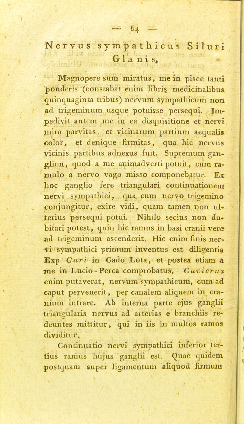 Nervus sympathicus Siluri G1 a. n i s^, Ma^opere sum miratus, me in pisce tanti ponderis (constabat enim libris medicinalibus quinquaglnta tribus) nervum sympathicimi non ad trigeminum usque potuisse persequi. Jm- pedivit autem me in ea disquisitione et nervi inira parvitas, et vicinarum partium aequali» color, et denique flrmitas, qua hic nervus vicinis partibus adnexus fuit. Supremum gan- glion, quod a me animadverti potuit, cum ra- mulo a nervo vago misso componebatur. Ex hoc ganglio fere triangulari continuationeni nervi sympathici, qua cum nexvo trigemino conjungitur, exire vidi, quam tamen non ul- terius persequi potui. Nihilo secius non du- bitari potest, quin hic ramus in basi cranii vere ad trigeminum ascenderit. Hic enim finis ner- vi sympathici primum inventus est diligentia Exp. C-ari in Gado Lota, ct postea etiam a ine in Lucio-Perca comprobatus» Cuvierus enim putaverat, nervum sympathicum, cum ad caput pervenerit, per canalem aliquem in cra- nium intrare. Ab intema parte ejus ganglii triangularis nervus ad arterias e branchiis re- deuntes mittitur, qui in iis in multos ramos dividitur^ Continuatio nervi sympathici inferior ter- tius ramus hujus ganglii cst. Quae quidcm postquaui super ligamentum aliquod firmum