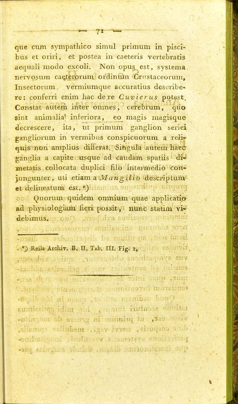 bus et oriri, et postea in caeteris vertebratis aequali modo excoli. Nonopus^est, systema neivo^um caQ,terprum ordiniiin Crnstaceorum, Insectorum, vermiumque accuratius describe- re: conferri enim hac dere Cuvierus potest, Constat auteni inter omnes j ' ceirebi-um, quo sint animalia^ inferiora, eo magis magisque decrescere, ita, ut primum ganglion seriei gangliorum in vermibus conspicuorum a relir q.uis'non ampliiis differat. Siiigula autern liaBC ganglia a capite usque ad Gaudkm spatiis ^ di^ metatis . collocata duplici filo intermedio con» )ungunter , uii etiam a rMa^giZi^» 'descriptilHA^ et delineatum est» *)!•,!n-;r>Kv^'-:d''-'o •rr:;j<y.-rr Quorum quidem omnium quae applica^tio ad physiolQgiam lieri possit';' Huelc stfttini vi-' debimus* • J:-o ■ >:.■ . O RoiU Arcluv. B*: II. Tab. III. Fig. • rmitq t>
