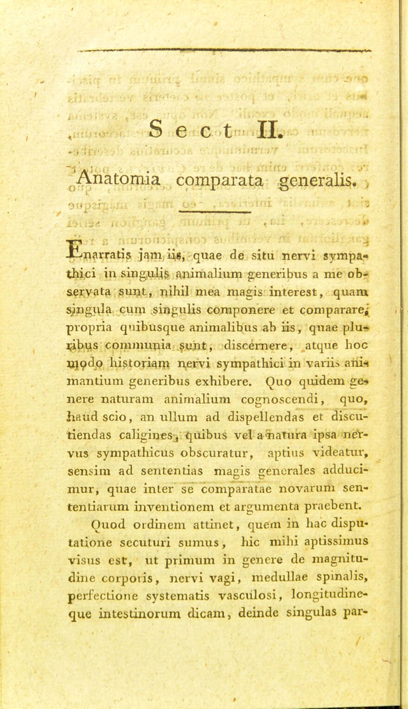 S e c t IL ^Anatomia comparata generalis. Jt-j^arratis jam iig, quae de situ nervi sympa- thici in sing,uli$ animalium generibus a nie ob* servata puijt, nihil mea magis interest, quam. sjngi\la cuni singulis componere et comparare^ propria quibusque animalibus ab iis, quae plu- ijibvis communia suiit, discei-nere, atque hoc jjjodo historiarji nervi sympathici in variis atii^ mantium generibus exhibere. Quo quidem ge-. nere naturam animalium cognoscendi, quo, haudscio, an uUum ad dispellendas et discu- tiendas caligineSj ^iiiibus vel aTiaTura ipisa ndt- viis sympathicus obscuratur, aptius videatui-, sensini ad sententias magis generales adduci- mur, quae inter se comparatae novarum sen- tentiarum inventionem et argumenta praebent. Ouod ordinem attinet, quem in hac dispu- tatione secuturi sumus, hic mihi apiissimus visus est, ut primum in genere de magnitu- dine corporis, nervi vagi, meduUae spinalis, perfectioiie systematis vasciilosi, longitudinc- que intestinorum dicam, deinde singulas par-