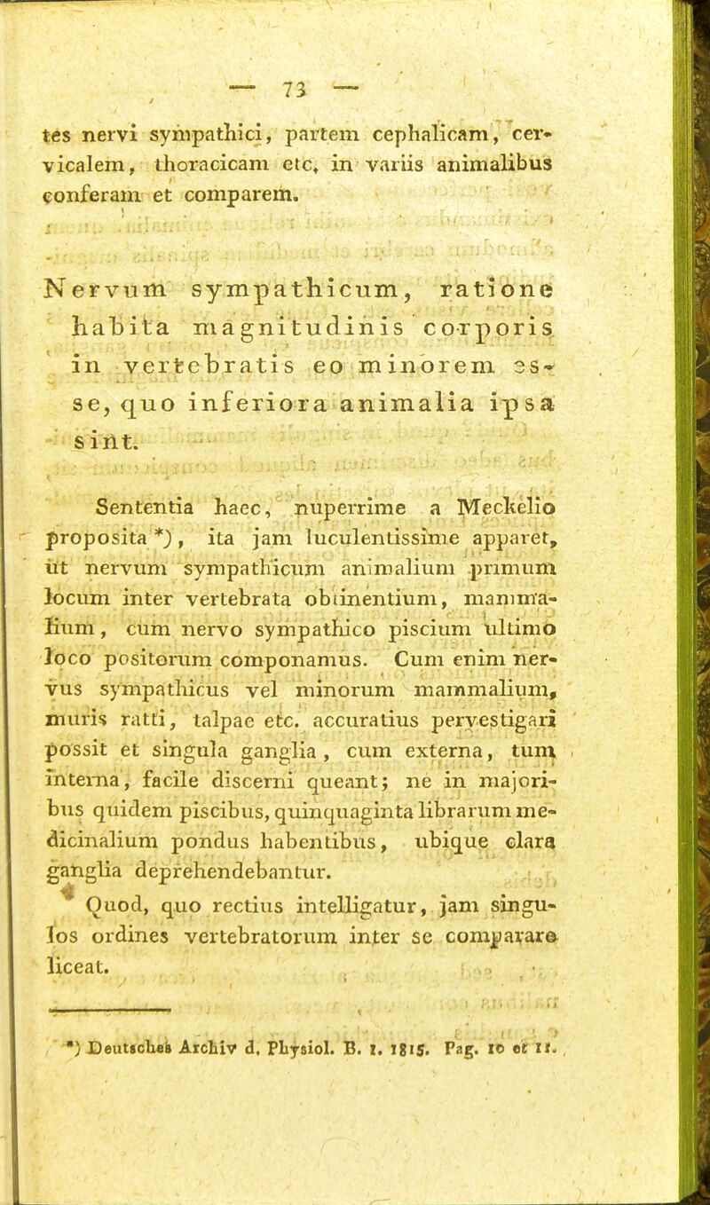 — 73 — tes nervi syhipatliici, partem cephalicam, cer- vicalem, thoracicam ctc, in variis animalibus eonferani et comparem. Nervum sympathicum, ratione }ial)ita magnitudinis corporis. in yert^ebratis eo minorem 3S*^ se, quo inferiora animalia ipsa siilt. Sententia haec, nuperrime a Meclielio proposita *3 , ita jam luculentissime apparet^ iit nervum sympathicum animalium pnmum locum inter vertebrata obtinentium, mamma- Kum, cum nervo sympathico piscium ultimifc» loco positorum componamus. Cum enim ner- yus sympathicus vel minorum mammalium, muri^ ratti, talpae etc. accuratius peryestigari possit et singula ganglia , cum externa, tun^ intema, facile discerni queant; ne in majori^ bus quidem piscibus, quinquagintalibrarumme- dicinalium pondus habentibus, ubique clara ganglia deprehendebantur. Quod, quo rectius intelligatur, jam singu- 1*08 ordines vertebratorum inter se com|)ai,ar& liceat. ) Deutscbei Arcliiv i, Pliysiol. B. X. IgiS. Pag. le «r II.