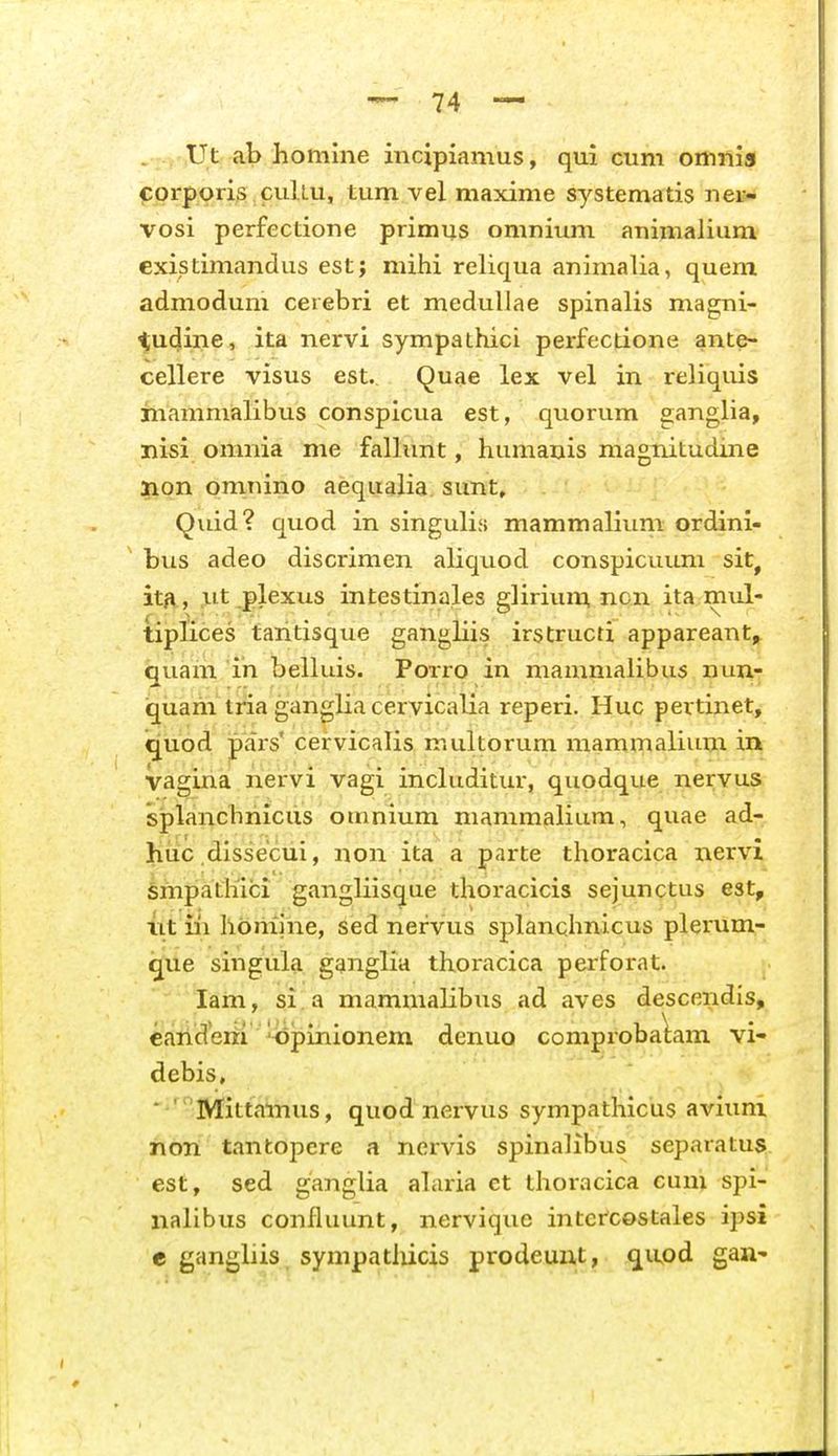 . ., ,Ut ab homine incipiamus, qui cum omnis cprporis cuUu, tum vel maxime systematis ner- vosi perfectione primus omnium animalium existimandus est; mihi reliqua animalia, quem admodum cerebri et medullae spinalis magni- ^udine, ita nervi sympathici perfectione ante- cellere visus est. Quae lex vel in reliquis inammalibus conspicua est, quorum ganglia, nisi omnia me fallimt, humanis magnitudine lion omnino aequalia. sunt, Quid? quod in singulis mammalium ordini- ' bus adeo discrimen aliquod conspicuum sit, it/v, jiit plexus intestinales gliriuin non ita mul- tiplices tantisque gangliis irstructi appareant, quam in belluis. Porro in mammalibus nun- qiiam tria gangliacervicalia reperi. Huc pertinet, quod pars' cervicalis multorum mammalium in vagina iiervi vagi includitur, quodque nervus splanchriiciis omnium mammalium, quae ad- Jiuc dissecui, non ita a parte thoracica nervi §riipathlci gangliis(jue thoracicis sejunctus est, iit iii hbriiine, sed nervus splanchnicus plerum- que singula gqnglia thoracica perforat. lam, si.a mammalibus ad aves descendis, caiiderii 'bpinionem denuo comprobalam vi- debis» ■ 'Mittainus, quod nervus sympathicus aviimi non tantopcre a nervis spinalibus separatus est, sed ganglia alaria et thoracica cuni spi- nalibus confluunt, nerviqvie intercostales ipsi e ganghis sympathicis prodeunt, qiipd gan-