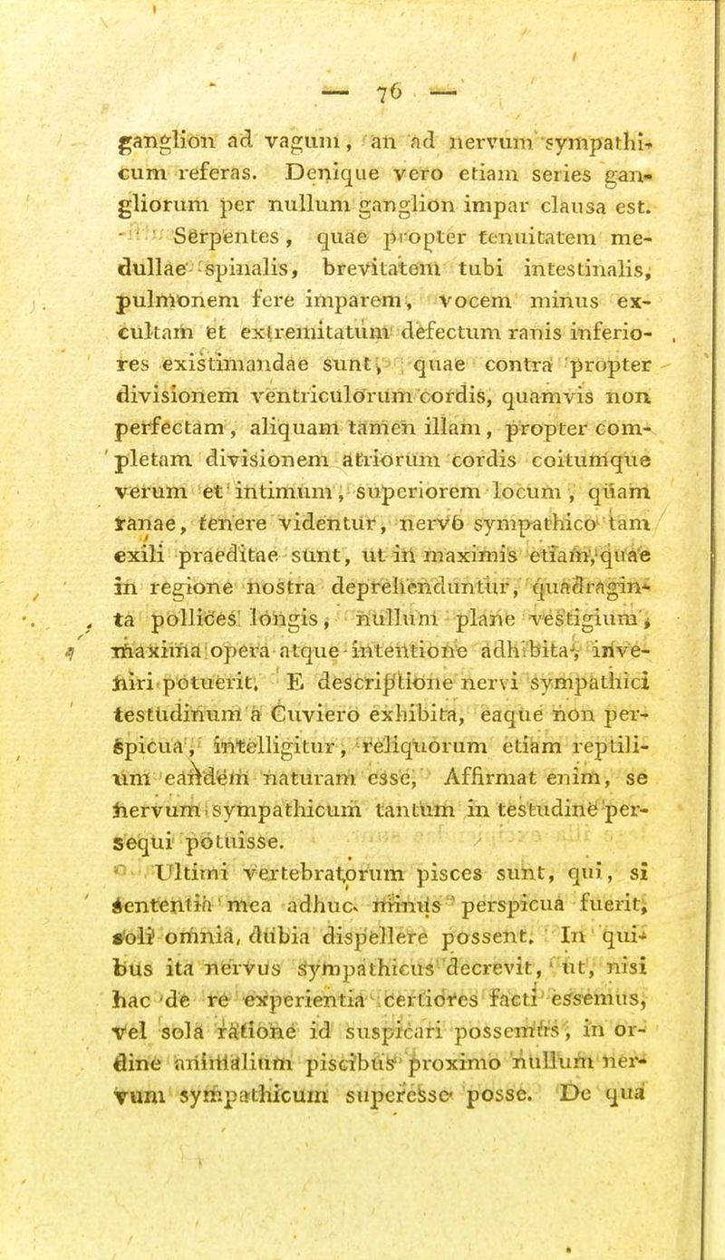 •—76 '*- ganglion ad vaguni, an ad nervum sympai:}ii- cum referas. Denique vero etiam series gan- gliorum per nuUum ganglion impar clausa est. - ' Serpfentes, quae pi opter tenuitatem me- dullae-spinalis, brevitatem tubi intestinalis; pulmonem fei'e imparem, vocem minus ex- cultam et extremitatum'diefectimi ranis inferio- i-es existimandae sunti quae contrat propter divisionem ventriculorum cordis, quamvis non perfectam , aliquam tameii illam, propter com- 'pletam divisionem atrioruni cordis coituttique verum et' intimum , superiorem locum , qiiam Jranae, tenere videntur, nerV5 sympathico^ tiam cxili praeditae sunt, ut iii maximis etlain','qu^e iri tegione nostra deprelienduntur, qua3r<ig;in* . ta poUices! longis, ritilliihl plarie vestigiiim'* tl iriaxiiria:opera atque-intentione adhibitaV iiive- Jiiri'p<Dtuerit. E descii|/l;iOiie nervi symp&thici testlidinum a Guviero exhibita, eaque riOn per- fepicua , intelligitur j reliqiiorum etiam repLili- lini'edi^diem naturani eSse, ' Affirmat enim, se tiervum.syriipatliicum tantum in tesfeudine-per- seqiii potuisse. Ultimi vertebrat,orum pisces sunt, qui, si ienteritih' mea adhuc» ririniis ' perspicua fuerit; •'oli' orimi^, diibia dispfellere possent. ; In ' qui- bus ita nervus ^ympjithieus'decrevit, %tV nisi hac 'de 1-6^ experientia ibertidfes faeti^ e^s«mus, vel solft rStiorie id susprcai-i posserrifrs \ in or- fline nriiriiiiliurii pisGi'bti>'^roxim6 nuliurir riei'- vuni syrripathicum supeifc^sc possc. De qua