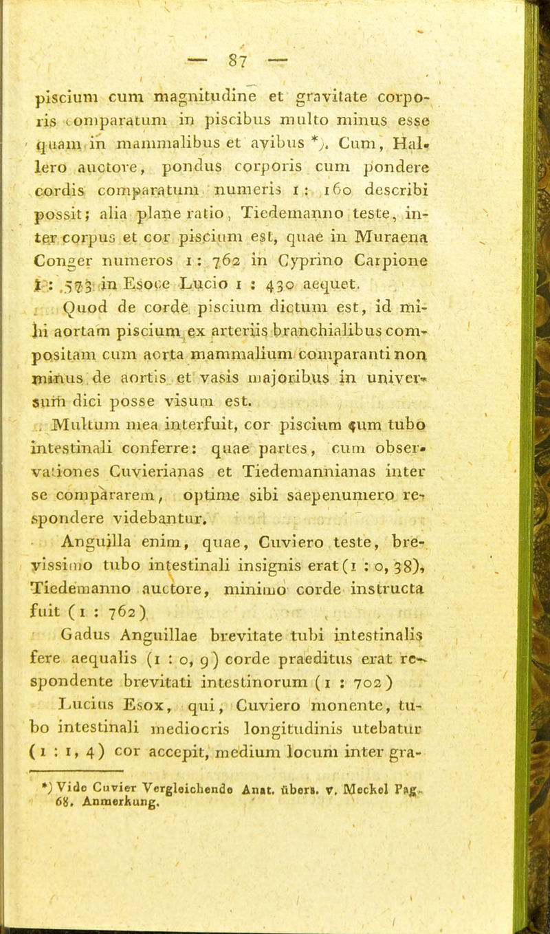 plscium cum magnitudine et gravitate corpo- ris coniparatum in piscibus multo niinus esse ' quam ih mamnialibus et ayibus Cum, Hal- lero auctove, pondus corporis cum pondere cordis comparatum numeris i : i6o describi possit; alia planeratio, Tiedemanno teste, in- tftr corpus et co^r pispium e^t, qua6 in Muraena Conger numeros i: 762 iii GjTJrino Carpione j-: ,5^3:;in Esoce Lucio i : 430 aequet. Quod de corde, piscium dictum est, id mi- lii aortam piscium ex arteriis branchialibus com* positam cum aorta mammalium comparanti nor^ minus:de aortis, et! vasis njajoribus in univev» sum dici posse visuna est. . MuUum mea interfuit, cor piscivim ^um tubo intestinali conferre: quae partes, cum obser* vadones Cuvierianas et Tiedemannianas inter se comp^rarem, optinie sibi saepenumero re-r spondere videbantur. Anguilla enim, quae, Cuviero teste, bre-. yissiiuo tubo intestinali insignis erat(i : o, 38), Tiedemanno auctore, minimo corde instructa fuit ( 1 : 762 ) Gadus Anguillae brevitate tubi intestinalis fere aequalis (i t o, 9) corde praeditus erat re— spondente brevitati intestinorum (i : 702) Lucius Esox, qui, Cuviero monente, tu- bo intestinali niediocris longitudinis utebatur (1:1,4) cor accepit, medium locum inter gra- ») Vide Cuvier Vcrgleichendo Anat. fiberB. V, Meckel Pi»|[. 68. Anmerkung.