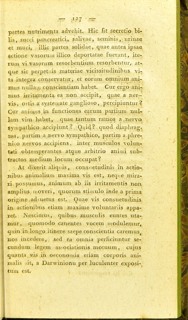 1 — 127 ~ partes nutiimepta advehit. Hic fit secretio bi- lis, succi pancreatici, salivae, seminis,; urinaq €t muci, illic partes soli-dae, quae antea ipsae actione vasoruiu illico deportatae fuerant, ite- rum vi yasGrum resorbentium resoibentur, at-. que sic perpetnis materiae vicissitudinibus, vi-; ta integra' conservatiir, et eorum omnium^ani- mus nulla:,a cpnscientiam habet. Cur ergo ani-. nius iriitajme>nta-ea non accipit , qpae a ner— vis, ortis,^systei7iate gaiiglioso, perc.ipiuntur? Cur ani 111,11 s,in functiones ejirum partium nul- lam vini,' habet, quae tantum ramos a ,nervo, ^ympathico accipiunt ? .;Qui4? quod diaphrag- j»a, partim a -nervo sympathico, partim a phre- nico nervos accipiens, inter musculos volun- tati obtemperantes atque arbitrio animi sub- tractos medium Ipcum occupat? At dixerit aliqnis, consnetudinis in actio-, nibus animalium maxima vis est, neqne mira- ri possunms, animum ab iis irritamentis non ampliu^ iiioveri, quorum stiihulo inde a prima originp ladsuetus est. Quae vis consuetudinis in: actionibus etiam maxime voluntariis appa- ret. Nescimus, quibus musculis euntes uta- mur, quomodo canentes vocem modulemur, quin in longo itinere saepe conscientia caremus^ jios incedere, sed ea omnia perhcinntur se- cundum legem assoeiationis motuum, cujus quanta , vis in oeconomia eiiam corporis ani- malis iit^ a Darwinionu per luculenter exposi-, tum est.