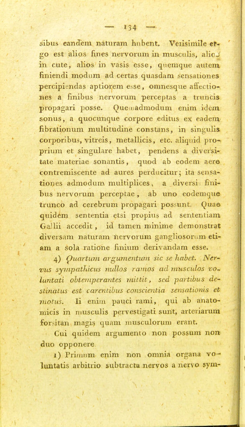 sibus eandTem naturam hnbent. Veiisimile et» go est alios flnes nervorum in musculis, alicj in cute, alios in vasis esse, quenique autem finiendi modum ad certas quasdara sensationes percipiendas aptiorem esse, omnesque affectio- nes a finibus nervorum perceptas a truncis propagari posse. Queniadmodum enim idcm sonus, a quocunque corpore editus ex eadem fibrationum multitudine constans, in singulis Gorporibus, vitreis, metallicis, etc. aliquid pro-* prium et singulare habet, pendens a divei^si- tate materiae sonantis, quod ab eodem aere contremiscente ad aures perducitur; ita sensa- tioi^es admodum multiplices, a diversi fini- bus nervorum perceptae , ab uno eodemque truncb ad cerebrum propagari possunt, Quae quidem sententia etsi propius ad sentenliam GaJlii accedit, id tamen niinime demonstrat diversam naturam iiervorum gangliosorum eti- am a sola ratione finium derivandam esse. 4) ^uartwn argumenturti sic se habet. Ner- viis syinpathicus nullos ramos ad musculos vo~ luntati ohteniperantes mibtit, sed partibus de- stinatus est carenbihus conscientia sensationis et luotus. li enim pauci rami, qui ab anato- micis in muscuJis pervestigati sunt, artcriarum forsitan magis quam nmsculorum erant. Cui quidem argumento non possum non duo opponere. i) Prininm enim non omnia organa vo- luntatis arbitrio subtracta nervos a nervo sym-