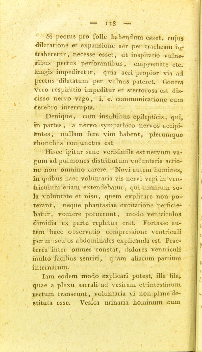 Si pectus pro folle habendum egset, cujus dilatatione et expansione aer per tracheam i^- traheretur, necesse esset, ut inspiratio vulne- ribus pectus perforantibus, empyemate etc. Inagis impediretnr, quia aeri propior via ad J)ect;ns dilatatum per vulnus pateret. Gontra Vero respiratio impeditur et stertorosa est dis- cisso nervo vago, i. e. communicatione cura Cerebro interrupta. Denique, cum insultibus epilepticis, qui, in partes, a nervo sympathico nervos accipi- fentes, nullam fere vim habent, plerumque rhonchT^s conjunctns est. Hisce igitur sane verisimile est nervum va- gum ad pulmones distributum voluntaria actio- ne rion omnino carere, Novi auteni homines, in qiiibus haec voliintaria yis nervi vagi in ven,- triculum etiani extendebatur, qui nimirum so- la volttntate et nisu, quem explicare non po- terant, neque phantasiae excitatione perhcie- batur, vomere potuerunt, modo ventricuhis Simidia ex parte repletus erat. Fortasse au- tem haec observatio compressione ventriculi per mnscuTos abdominales explicanda est. Prae- terea inter omnes constat, dolores ventiiculi iriulto facilius sentiri, quam aliarum partiuiu iniemarum. lam eodem modo explicari potest, illa fila, quae a plexu sacrali ad vesicam et intestiniim rectum transeunt, voluntaria vi non plane de- gtituta esse. VeSiCa urinaria hoiuinum cum I