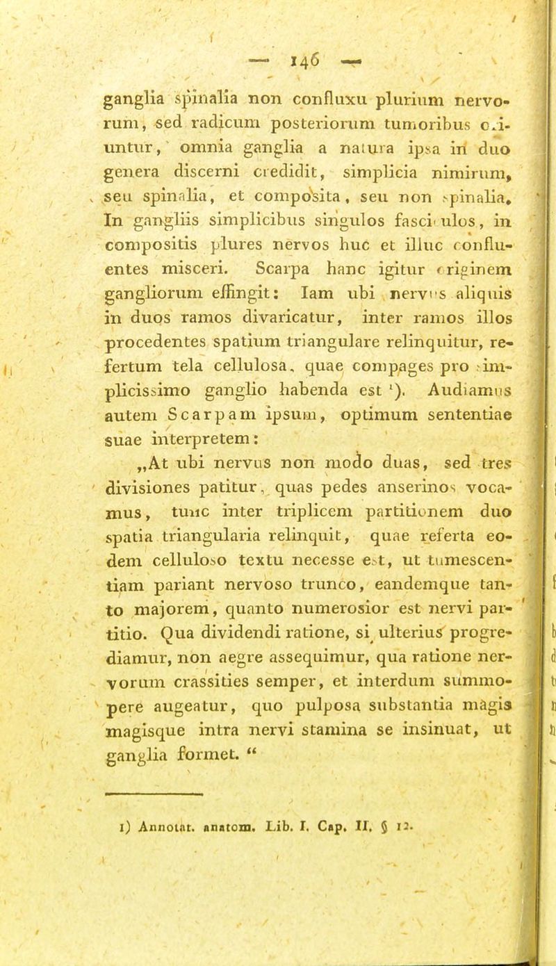 ganglia spinalia non confluxu plurium neivo- rum, sed radicum posteriorum tumoribus oa- untnr, omnia ganglia a natina ip.sa iri duo genera discerni credidit, simplicia nimirum, . seu spin.ilia, et composita, seu non .-pinalia, In gangliis simplicibiis singulos fasci-ulos, in compositis plures nervos huc et illuc ronfiu- entes misceri. Scarpa hanc igitur ♦ riginem gangliorum e/fingit: lam ubi nervi s aliquis in duos ramos divaricatur, inter ramos illos procedentes spatium triangulare relinquitur, re- fertum tela cellulosa, quae compages pro -ini- plicissimo ganglio habenda est Audiamus autem Scarpam ipsum, optimum sententiae suae interpretem: „At ubi nervus non niO(io duas, sed tres divisiones patitur, quas pedes anserinos voca- znus, tmic inter triplicem partitionem duo spatia triangularia relinquit, quae referta eo- dem celluloso textu necesse e^t, ut tumescen- tiam pariant nervoso trunco, eandemque tan- to majorem, quanto numerosior est nervi par- titio. Qua dividendi ratione, si ulterius progre- diamur, non aegre assequimur, qua ratione ner- voruin crassities semper, et interdum summo- pere augeatur, quo pulposa substantia magla magisque intra nervi stamina se insinuat, ut ganglia formet. l) Annout. anatom. Lib. I. Cap. 11, $ 13.