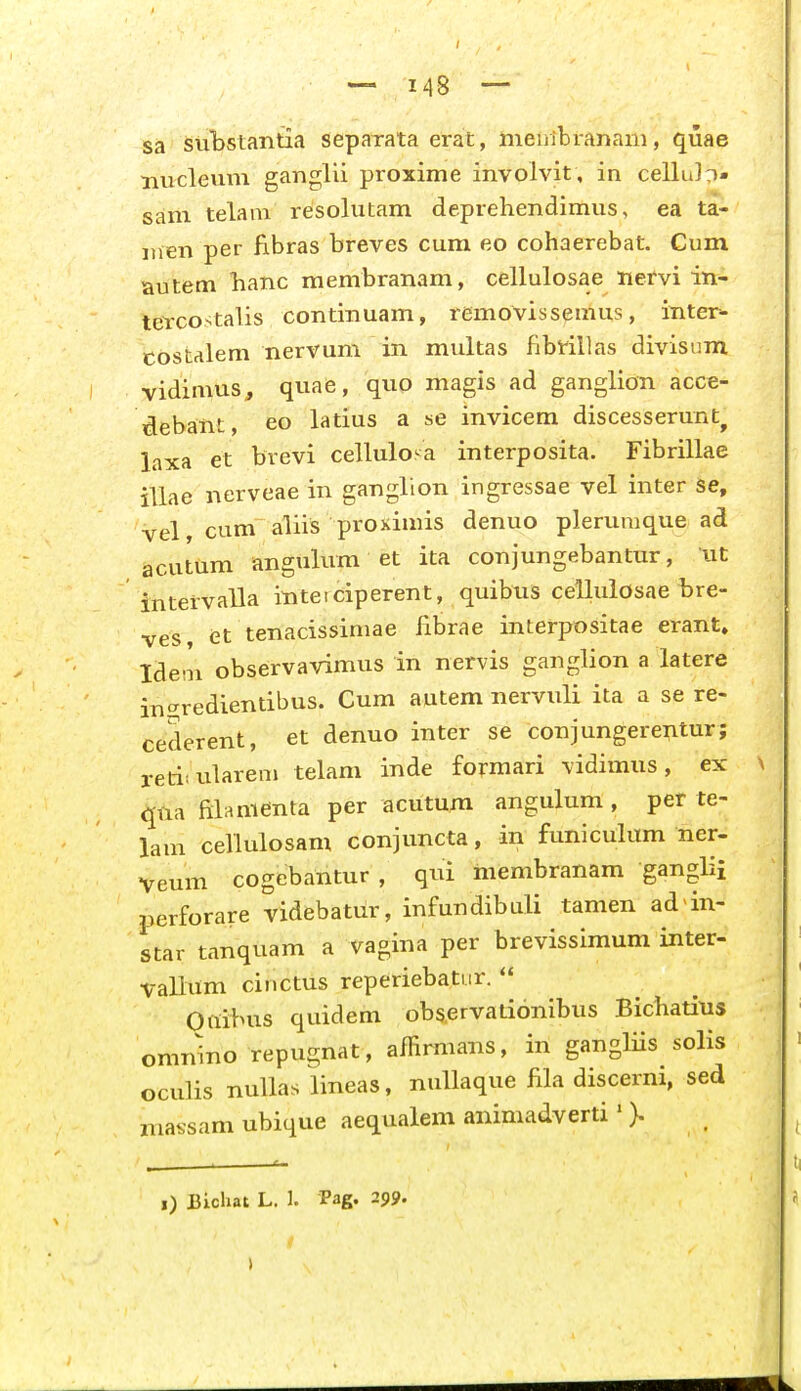 sa sul»staTitia separata ei-at, meiiibranani, quae nucleum ganglii proxime involvit , in cellu]D» sam telam resolutam deprehendimus, ea ta- itien per fibras breves cum eo cohaerebat. Cum autem hanc membranam, cellulosae nervi in- tefcostalis continuam, rcmovissemus, inter^- costalem nervum in multas fibrillas divisum vidimus, quafe, quo magis ad ganglion acce- debant, eo latius a se invicem discesserunt^ laxa et bvevi cellulosa interposita. Fibrillae illae nerveae in ganglion ingressae vel inter Se, vel, cum aliis proximis denuo plerumque ad acutum angulum et ita conjungebantur, ut intervalla ititeiciperent, quibus celluiosae bre- ^es et tenacissimae iibrae interpositae erant» Ideni observavimus in nervis ganglion a latere ingredientibus. Cum autem nervuli ita a se re- cederent, et denuo inter se conjungerexitur; retiiulareni telam inde formari vidimus, ex qila filamenta per acutum angulum, per te- lam cellulosam conjuncta, in funiculum ner- Veum cogebantur , qui membranam ganglii perforare videbatiir, infundibuli tamen ad in- star tanquam a vagina per brevissimum inter- Vallum cinctus reperiebatur.  Onibus quidem obs.ervationibus Bicliatius omnino repugnat, affirmans, in gangliis solis oculis nuUas lineas, nullaque fila discerni, sed niassam ubique aequalem animadverti' ).