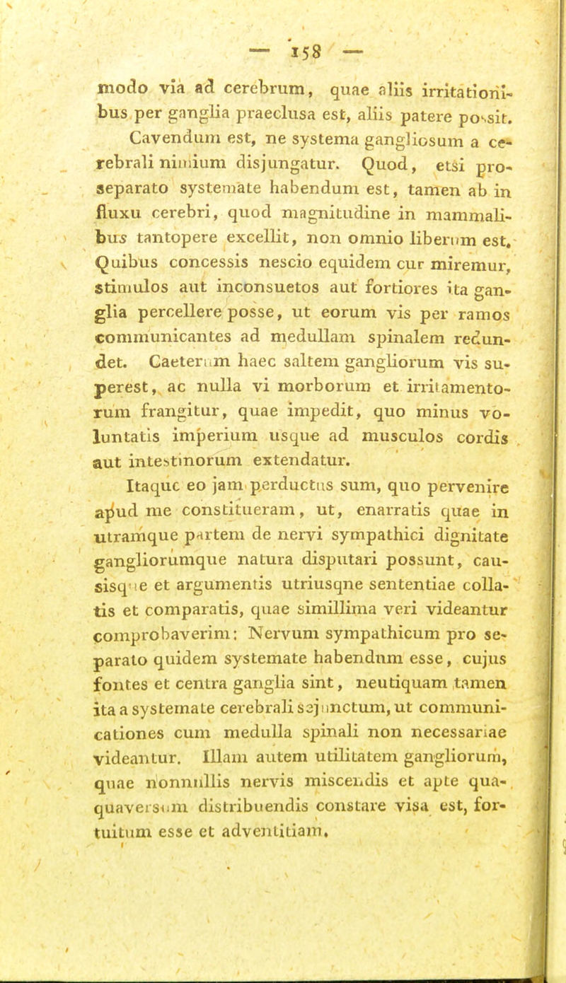 niodo vik cerebrum, quae flliis irritatiorix-' bus per gaTigiia praeclusa est, aliis patere possit. Cavendum est, ne systema gangliosum a ce* rebrali niniium disjungatur. Quod, etsi pro- separato systeniate habenduni est, tamen ab in fluxu cerebri, quod magnitudine in mammali- bu5 tantopere excellit, non omnio liberum est, Quibtis concessis nescio equidem cur miremur, Stiniulos aut inconsuetos aut fortiores rta gan- glia percellere posse, ut eorum vis per ramos communicantes ad n^edullam spinalem redun- det. Caeteri.m haec saltem gangliorum vis su- perest, ac nulla vi morborum et irrisamento- rum frangitur, quae impedit, quo minus vo- luntatis imperium usqu€ ad musculos cordis aut intestinorum extendatur. Itaquc eo jam perductiis sum, quo pervenire ajiud me constitueram, ut, enarratis quae in uiramque p-irtem de nervi sympathici dignitate gangliorumque natura disputari possunt, cau- sisq ie et argumentis utriusqne sententiae colla- tis et comparatis, quae simillima veri videantur pomprobaverim: Nervum sympathicum pro se- parato quidem systemate habendnm esse, cujus fontes et centra ganglia sint, neutiquam tamen itaasystemate cerebralis3jiinctum,ut communi- cationes cum meduUa spinali non necessariae videantur. Illam autem utilitatem gangliorum, quae nonnnllis nervis miscendis et apte qua- quaveisiim distribuendis constare visa est, for- tuitum esse et adventitiam.