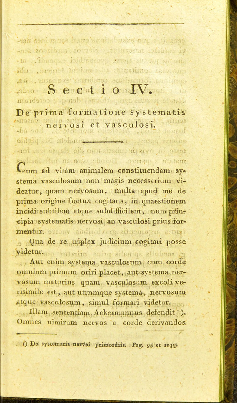 ^.i^-^^^ S e^^e'^t i o -IV. De^ prlma fprmatione sy stematis nervosi et vascnlo.Si. -Cum ad vitam animalem CGnstituendam. sy- stema-vasculosum non niagis necessarium vi- deatur^ quam nervosiim, multa apud me de - prima ofigine fo.etus^ cogitans, in quaestionem incidi'subtiiera atque subdifficilem, nuin prin- ■cipia systematis nervQsi an vasculosi prius for- mentur, . / ■,i;<.li, ...7,1^:^, ■. Qua de re triplex judicium GOgitari posse yidetur. .-;>j:>-ji.ir: h;'uiiq.i i-;ia •.■'(f ^^_>, Aut enim s<ystema vasculosumr ctmi Gord^ omniiim primum oriri placet , aut systema ner- vosum maturius quam vascyilpsum excoli vc- risimile est, aut utrnmque systemai, nervosum, ^tque'vasculosiim, simul formari videtnr- ,, . . ,, Illam sentenjtiaiTi. Ackeiimannus defendit ^). Omnes nimirum nervos a corde derivandosL i) Dft sysiemati» neivei prixnordiii. Pag. 95 ot «eqq*