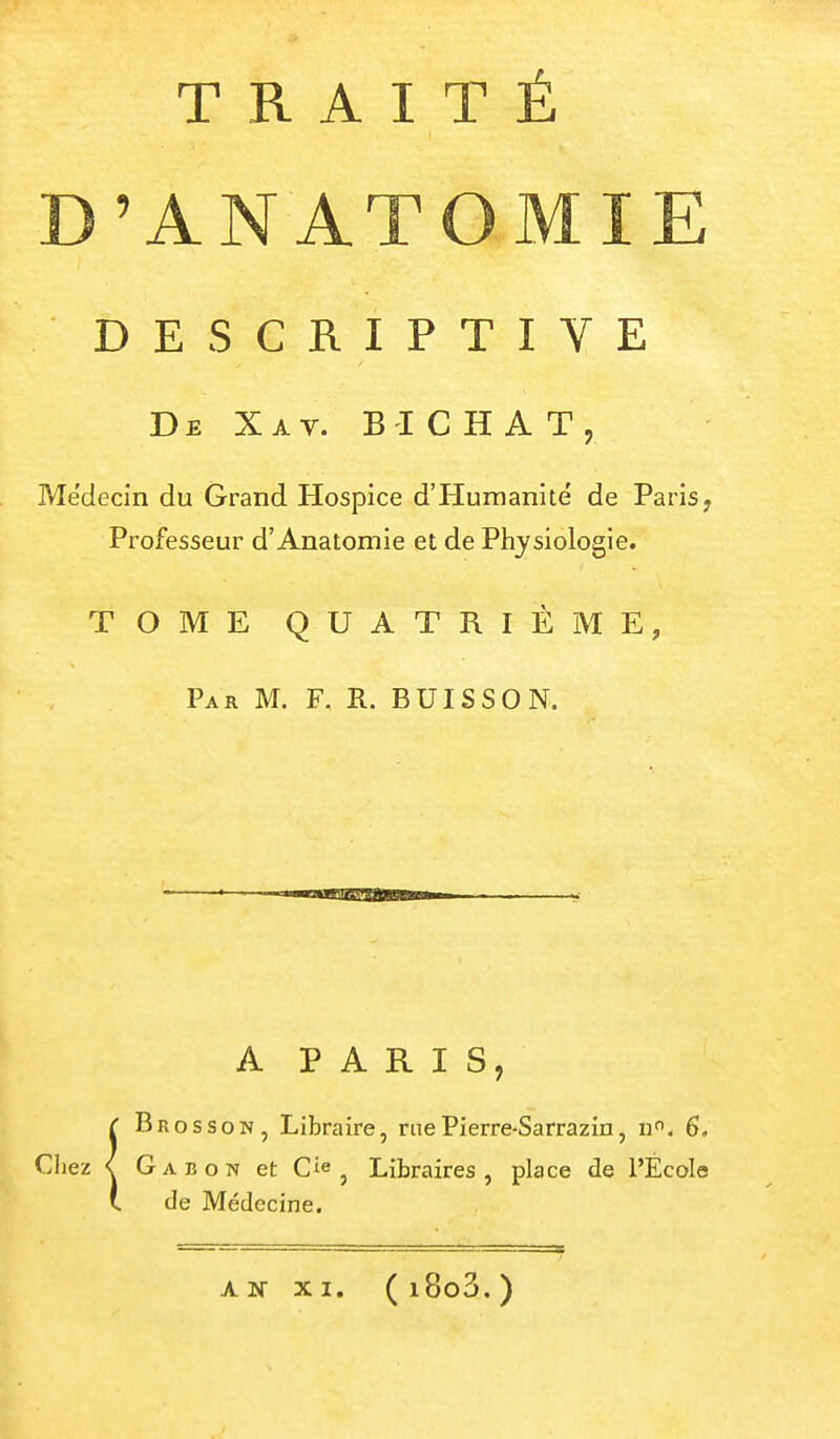 'ANATOMIE DESCRIPTIVE De Xav. B'ICHAT, Médecin du Grand Hospice d'Humanité de Paris, Professeur d'Anatomie et de Physiologie. TOME QUATRIEME, Par m. F. R. BUISSON. A PARIS, ÎBros SON, Libraire, me Pierre-Sarrazin, n. 6, Gabon et C^e ^ Libraires, place de l'École de Médecine. AN XI. (i8o3.)