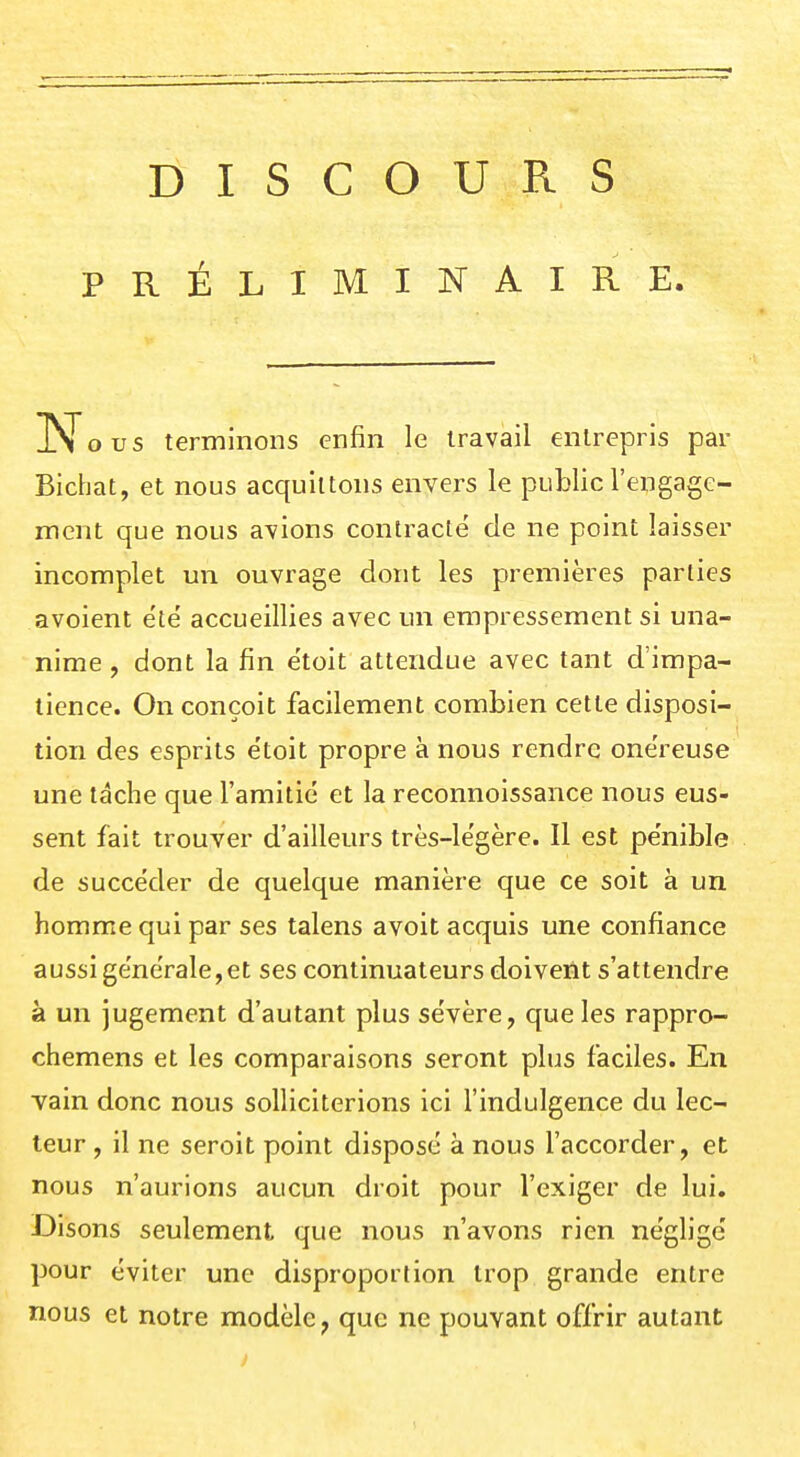 DISCOURS PRÉLIMINAIRE. Nous terminons enfin le travail entrepris par Bichat, et nous acquittons envers le public rengage- ment que nous avions contracté de ne point laisser incomplet un ouvrage dont les premières parties avoient été accueillies avec un empressement si una- nime , dont la fin étoit attendue avec tant d'impa- tience. On conçoit facilement combien cette disposi- tion des esprits étoit propre à nous rendre onéreuse une tâche que l'amitié et la reconnoissance nous eus- sent fait trouver d'ailleurs très-légère. Il est pénible de succéder de quelque manière que ce soit à un homme qui par ses talens avoit acquis une confiance aussi générale,et ses continuateurs doivent s'attendre à un jugement d'autant plus sévère, que les rappro- chemens et les comparaisons seront plus faciles. En vain donc nous solliciterions ici l'indulgence du lec- teur , il ne seroit point disposé à nous l'accorder, et nous n'aurions aucun droit pour l'exiger de lui. Disons seulement que nous n'avons rien négligé pour éviter une disproportion trop grande entre nous et notre modèle^ que ne pouvant offrir autant