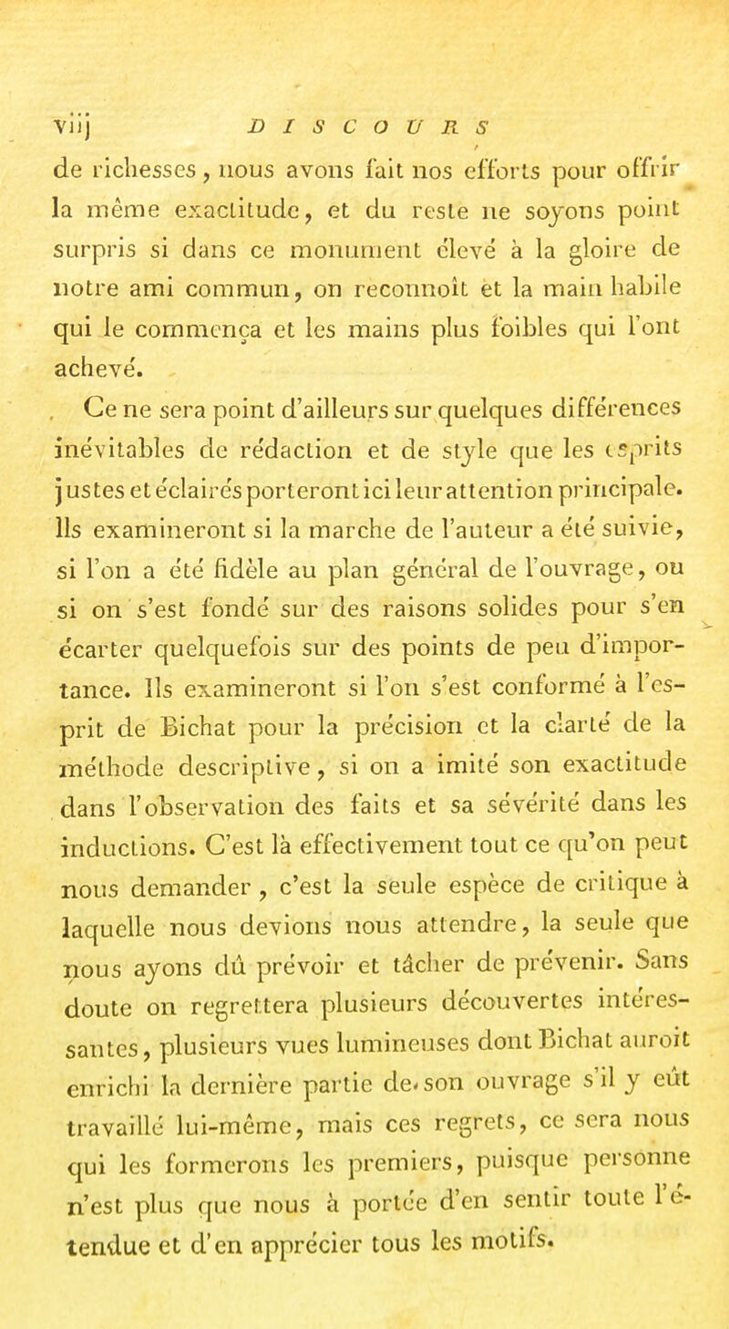 de richesses, nous avons fait nos efforls pour offrir la inême exaclitude, et du reste ne soyons point surpris si dans ce monument elevë à la gloire de notre ami commun, on reconnoît et la main liaLile qui le commença et les mains plus ibibles qui l'ont achevé'. . Ce ne sera point d'ailleurs sur quelques différences inévitables de rédaction et de style que les esprits justes et éclairés porteront ici leur attention principale. Ils examineront si la marche de l'auteur a été suivie, si l'on a été fidèle au plan général de l'ouvrage, ou si on s'est fondé sur des raisons solides pour s'en écarter quelquefois sur des points de peu d'impor- tance. Ils examineront si l'on s'est conformé à l'es- prit de Bichat pour la précision et la clarté de la méthode descriptive, si on a imité son exactitude dans l'observation des faits et sa sévérité dans les inductions. C'est là effectivement tout ce qu'on peut nous demander, c'est la seule espèce de critique à laquelle nous devions nous attendre, la seule que nous ayons dû prévoir et tâcher de prévenir. Sans doute on regrettera plusieurs découvertes intéres- santes, plusieurs vues lumineuses dont Bichat auroit enrichi la dernière partie de* son ouvrage s'il y eût travaillé lui-même, mais ces regrets, ce sera nous qui les formerons les premiers, puisque personne n'est plus que nous à portée d'en sentir toute l'é- tendue et d'en apprécier tous les motifs.