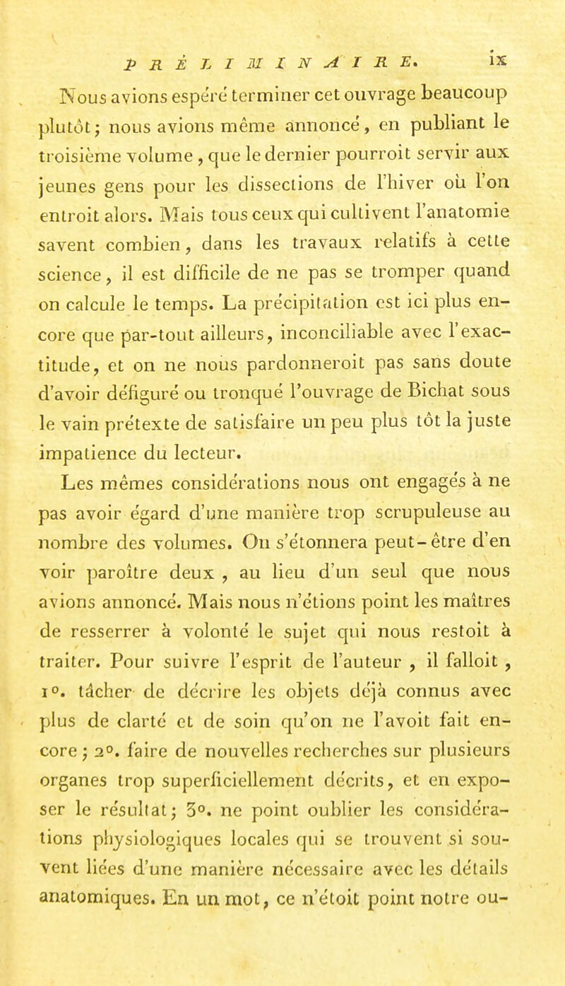 Nous avions espère terminer cet ouvrage beaucoup plutôt; nous avions même annonce, en publiant le troisième volume , que le dernier pourroit servir aux jeunes gens pour les dissections de l'hiver oii l'on entroit alors. Mais tous ceux qui cultivent l'anatomie savent combien, dans les travaux relatifs à cette science, il est difficile de ne pas se tromper quand on calcule le temps. La précipitation est ici plus en- core que par-tout ailleurs, inconciliable avec l'exac- titude, et on ne nous pardonneroit pas sans doute d'avoir défiguré ou tronqué l'ouvrage de Bichat sous le vain prétexte de satisfaire un peu plus tôt la juste impatience du lecteur. Les mêmes considérations nous ont engagés à ne pas avoir égard d'une manière tz^op scrupuleuse au nombre des volumes. On s'étonnera p>eut-être d'en voir paroître deux , au lieu d'un seul que nous avions annoncé. Mais nous n'étions point les maîtres de resserrer à volonté le sujet qui nous restoit à traiter. Pour suivre l'esprit de l'auteur , il falloit , 10. tâcher de décrire les objets déjà connus avec plus de clarté et de soin qu'on ne l'avoit fait en- core ; 20. faire de nouvelles recherches sur plusieurs organes trop superficiellement décrits, et en expo- ser le résultat; 3°. ne point oublier les considéra- tions plijsiologiques locales qui se trouvent si sou- vent liées d'une manière nécessaire avec les détails anatomiques. En un mot, ce n'étoit point notre ou-