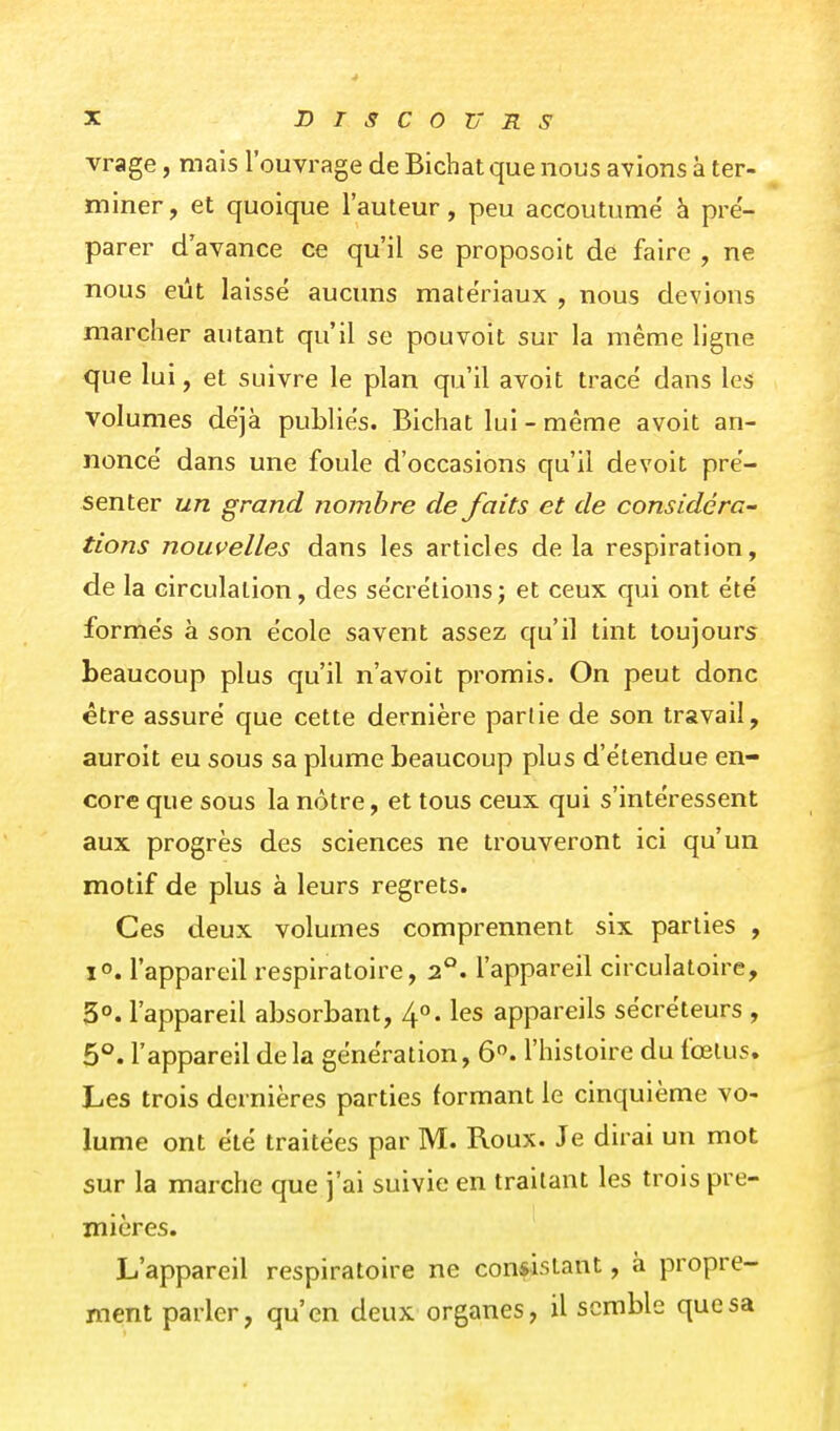 vrage, mais l'ouvrage de Bichat que nous avions à ter- miner , et quoique l'auteur, peu accoutume' à pré- parer d'avance ce qu'il se proposoit de faire , ne nous eût laissé aucuns matériaux , nous devions marcher autant qu'il se pouvoit sur la même ligne que lui, et suivre le plan qu'il avoit tracé dans les volumes déjà publiés. Bichat lui - même avoit an- noncé dans une foule d'occasions qu'il devoit pré- senter un grand nombre de faits et de considéra- tions nouvelles dans les articles de la respiration, de la circulation, des sécrétions ; et ceux qui ont été formés à son école savent assez qu'il tint toujours beaucoup plus qu'il n'avoit promis. On peut donc être assuré que cette dernière partie de son travail, auroit eu sous sa plume beaucoup plus d'étendue en- core que sous la nôtre, et tous ceux qui s'intéressent aux progrès des sciences ne trouveront ici qu'un motif de plus à leurs regrets. Ces deux volumes comprennent six parties , 1°. l'appareil respiratoire, 2°. l'appareil circulatoire, 5°. l'appareil absorbant, 4». les appareils sécréteurs , 5°. l'appareil de la génération, 6. l'histoire du fœtus. Les trois dernières parties formant le cinquième vo- lume ont été traitées par M. Roux. Je dirai un mot sur la marche que j'ai suivie en traitant les trois pre- I mières. L'appareil respiratoire ne consistant, à propre- ment parler, qu'en deux organes, il semble que sa