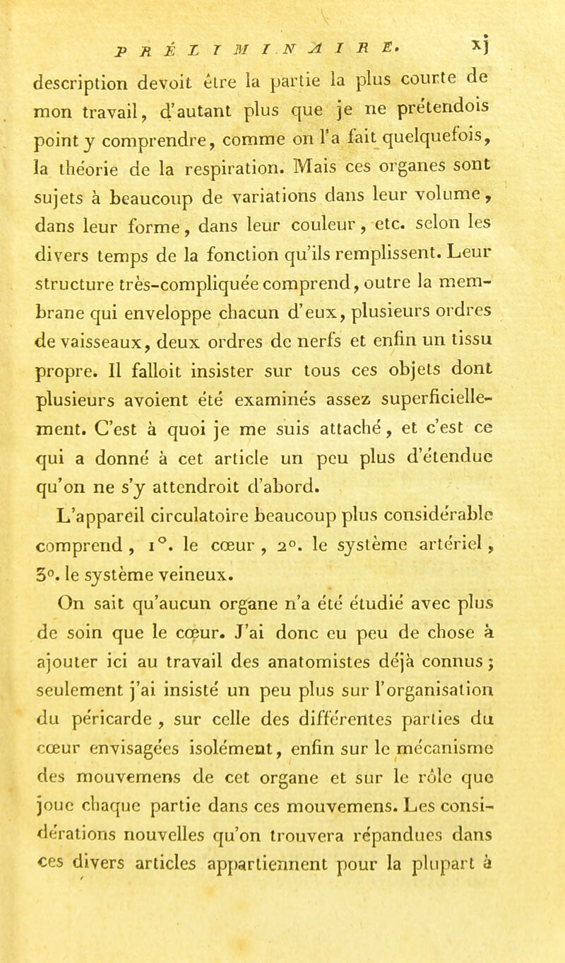 description devoit être la partie la plus courte de mon travail, d'autant plus que je ne prétendois point j comprendre, comme on l'a fait quelquefois, la théorie de la respiration. Mais ces organes sont sujets à beaucoup de variations dans leur volume, dans leur forme, dans leur couleur, etc. selon les divers temps de la fonction qu'ils remplissent. Leur structure très-compliquëe comprend, outre la mem- brane qui enveloppe chacun d'eux, plusieurs ordres de vaisseaux, deux ordres de nerfs et enfin un tissu propre. Il falloit insister sur tous ces objets dont plusieurs avoient été examinés assez superficielle- ment. C'est à quoi je me suis attaché, et c'est ce qui a donné à cet article un peu plus d'étendue qu'on ne s'y attendroit d'abord. L'appareil circulatoire beaucoup plus considérable comprend, i*'. le cœur, 2°. le système artériel, 3°. le système veineux. On sait qu'aucun organe n'a été étudié avec plus de soin que le coeur. J'ai donc eu peu de chose à ajouter ici au travail des anatomistes déjà connus j seulement j'ai insisté un peu plus sur l'organisation du péricarde , sur celle des différentes parties du cœur envisagées isolément, enfin sur le mécanisme des mouvemens de cet organe et sur le rôle que joue chaque partie dans ces mouvemens. Les consi- dérations nouvelles qu'on trouvera répandues dans ces divers articles appartiennent pour la plupart à