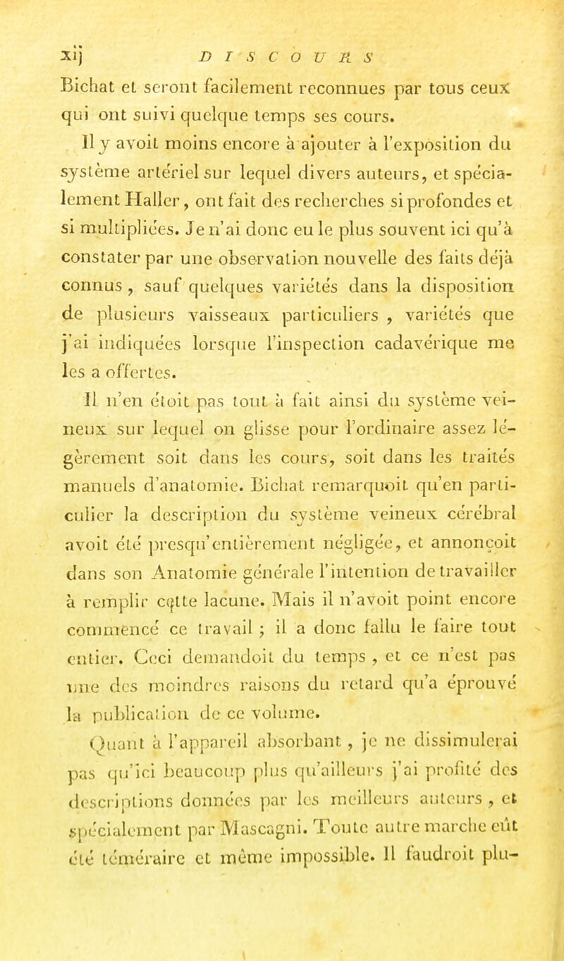 Bichat et seront facilement reconnues par tous ceux qui ont suivi quelque temps ses cours. Il j avoit moins encore à ajouter à l'exposition du système arle'rielsur lequel divers auteurs, et spécia- lement Haller, ont fait des reclierches si profondes et si multipliées. Je n'ai donc eu le plus souvent ici qu'à constater par une observation nouvelle des faits déjà connus, sauf quelques variétés dans la disposition de plusieurs vaisseaux particuliers , variétés que j'ai indiquées lorsque l'inspection cadavérique me les a offertes. Il n'en éloit pas tout à fait ainsi du système vei- neux sur lequel on glisse pour l'ordinaire assez lé- gèrement soit dans les cours, soit dans les traités manuels d'anatomie. Bichat remarquoit qu'en parti- culier la description du système veineux cérébral avoit été presqu'entièrement négligée, et annonçoit dans son Analoraie générale l'intention de travailler à remplir c({tte lacune. Mais il n'avoit point encore commencé ce travail ; il a donc fallu le faire tout ^ entier. Ceci demandoit du temps , et ce n'est pas une des moindres raisons du retard qu'a éprouvé la publicaîion de ce volume. Quant à l'appareil absorbant, je ne dissimulerai pas qu'ici beaucoup plus qu'ailleurs j'ai profité des descriptions données par les meilleurs auteurs , et spécialement par Mascagni. Toute autre marche eût été téméraire et même impossible. H faudroit plu-