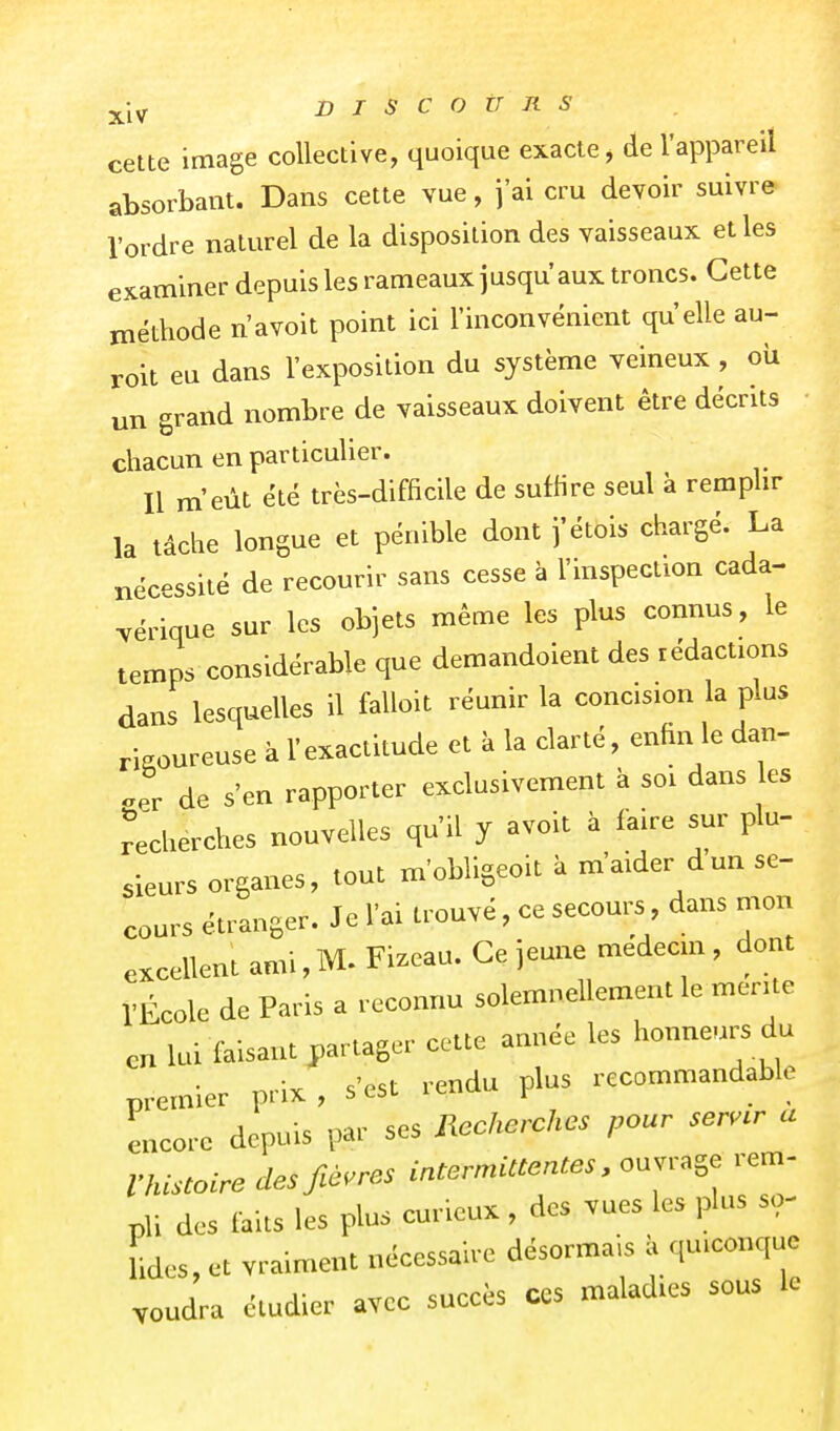 cette image collective, quoique exacte, de l'appareil absorbant. Dans cette vue, j'ai cru devoir suivre l'ordre naturel de la disposition des vaisseaux elles examiner depuis les rameaux jusqu'aux troncs. Cette méthode n avoit point ici l'inconvénient qu elle au- roit eu dans l'exposition du système veineux , où un grand nombre de vaisseaux doivent être décrits • chacun en particulier. Il m'eût été très-difficile de suffire seul à remplir la tâche longue et pénible dont j'étois chargé. La nécessité de recourir sans cesse à l'inspection cada- vérique sur les objets même les plus connus, le temps considérable que demandoient des rédactions dans lesquelles il falloit réunir la concision la plus rigoureuse à l'exactitude et à la clarté, enhn le dan- .er de s'en rapporter exclusivement à soi dans es recherches nouvelles qu'il y avoit à faire sm^ plu- sieurs organes, tout m'obligeoit k m'aider dun se- cours étranger. Je l'ai trouvé, ce secours dans mon excellent ami, M. Fizeau. Ce jeune médecin , dont l'École de Paris a reconnu solemnellement le mérite en lui faisant j,artager cette année les honneurs du premier prix , s'est rendu plus recommandable encore depuis par ses ncchcrches pour ser..r a Vhistoire des fièvres intermittentes, ouvrage rem- pli des faits les plus curieux, des vues les plus so- lides, et vraiment nécessaire désormais à quiconque voudra étudier avec succès ces maladies sous le