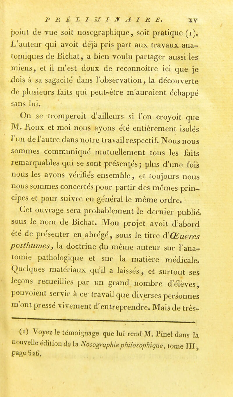 point de vue soit nosographique, soit pratique (i). L'auteur qui avoit déjà pris part aux travaux ana- tomiques de Bichat, a Lien voulu partager aussi les miens, et il m'est doux de reconnoître ici que je xlois à sa sagacité dans l'observation, la de'couverte de plusieurs faits qui peut-être m'auroient échappé sans lui. On se tromperoit d'ailleurs si l'on crojoit que M. Roux et moi nous ayons été entièrement isolés l'un de l'autre dans notre travail respectif. Nous nous sommes communiqué mutuellement tous les faits remarquables qui se sont présentés; plus d'une fois nous les avons vérifiés ensemble, et toujours nous nous sommes concertés pour partir des mêmes prin- cipes et pour suivre en général le même ordre. Cet ouvrage sera probablement le dernier publié, sous le nom de Bichat. Mon projet avoit d'abord été de présenter en abrégé, sous le titre d'Œuf^res posthumes, la doctrine du même auteur sur l'ana- tomie pathologique et sur la matière médicale. Quelques matériaux qu'il a laissés, et surtout ses leçons recueilHcs par un grand nombre d'élèves, pouvoient servir à ce- travail que diverses personnes m'ont pressé vivement d'entreprendre. Mais de très- (i) Voyez le témoignage que lui rend M. Pinel dans la nouvelle édition de la Nosogrqphiephilosophique, tome III, page 626.