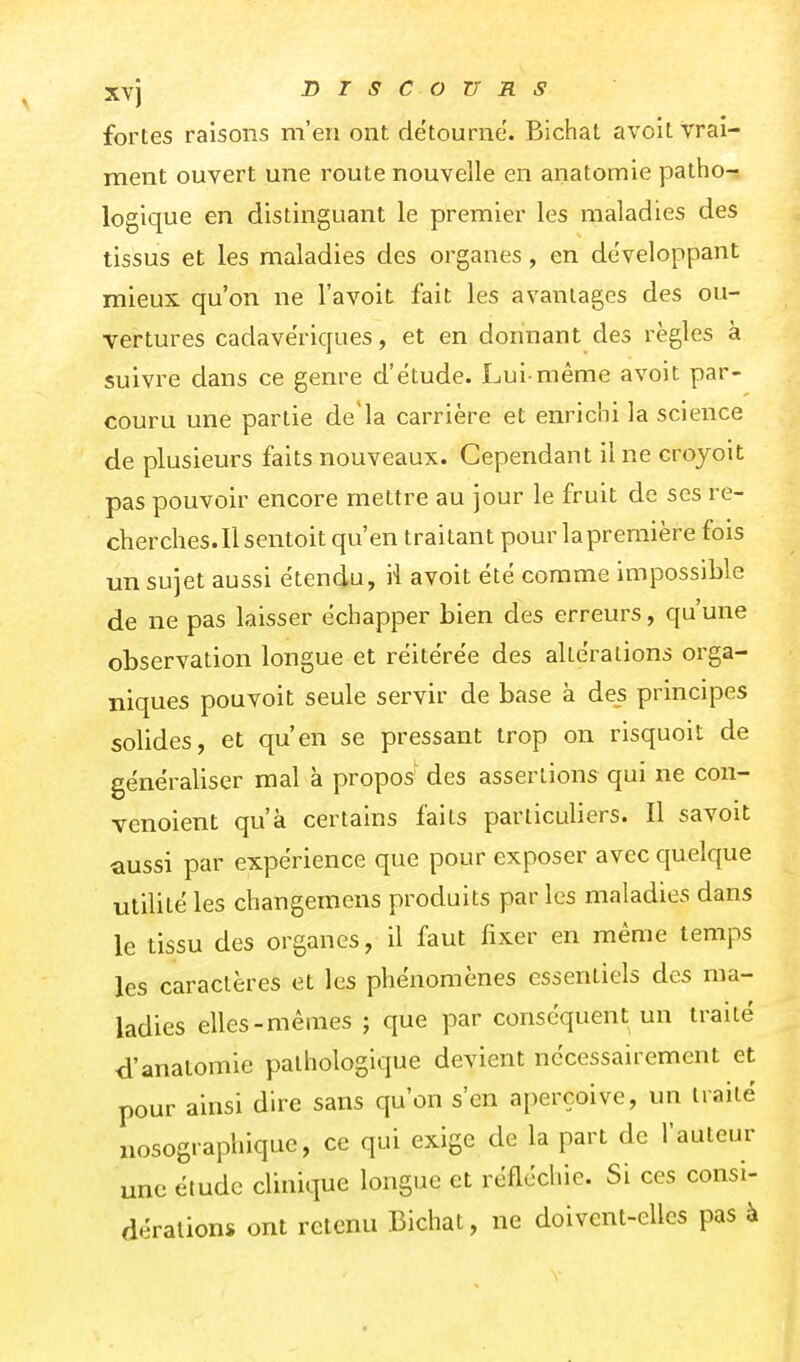 Xvj DTSCOZTRS fortes raisons m'en ont détourne. Bichat avoit vrai- ment ouvert une route nouvelle en anatomie patho- logique en distinguant le premier les maladies des tissus et les maladies des organes, en développant mieux qu'on ne l'avoit fait les avantages des ou- vertures cadavériques, et en donnant des règles à suivre dans ce genre d'étude. Lui-même avoit par- couru une partie de'la carrière et enrichi la science de plusieurs faits nouveaux. Cependant il ne croyoit pas pouvoir encore mettre au jour le fruit de ses re- cherches. Il sentoit qu'en traitant pour la première fois un sujet aussi étendu, il avoit été comme impossible de ne pas laisser échapper bien des erreurs, qu'une observation longue et réitérée des altérations orga- niques pouvoit seule servir de base à des principes solides, et qu'en se pressant trop on risquoit de généraliser mal à propos' des assertions qui ne con- venoient qu'à certains faits particuliers. Il savoit aussi par expérience que pour exposer avec quelque utilité les changemens produits par les maladies dans le tissu des organes, il faut fixer en même temps les caractères et les phénomènes essentiels des ma- ladies elles-mêmes ; que par conséquent un traité d'anatomie pathologique devient nécessairement et pour ainsi dire sans qu'on s'en aperçoive, un traité nosographique, ce qui exige de la part de l'auteur une étude clinique longue et réfléchie. Si ces consi- dérations ont retenu Bichat, ne doivent-elles pas à