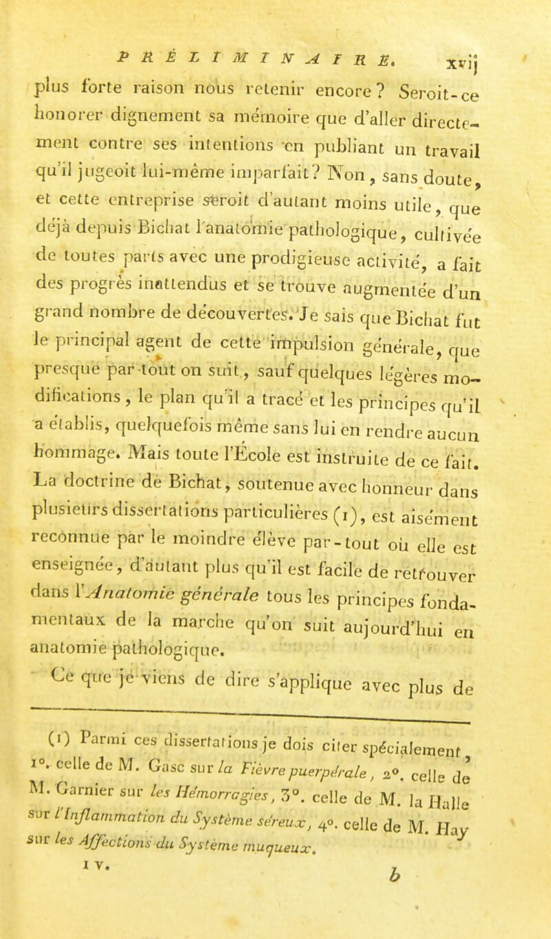 plus forte raison nous retenir encore? Seroit-ce honorer dignement sa mémoire que d'aller directe- ment contre ses intentions -en publiant un travail qu'il jugeoit lui-même imparfait? Non, sans doute, et cette entreprise sferoit d'autant moins utile, que déjà depuis Bichat l'anaLoraie pathologique, cultivée de toutes parts avec une prodigieuse activité, a fait des progrès inattendus et se trouve augmentée d'un grand nombre de découvertes. Je sais queBichat fut le principal agent de cette impulsion générale, que presque par tout on suit., sauf quelques légères mo- difications , le plan qu'il a tracé et les principes qu'il ' a établis, quelquefois même sans lui en rendre aucun hommage. Mais toute l'École est instruite de ce fait. La doctrine de Bichat, soutenue avec honneur dans plusieurs dissertations particulières (i), est aisément reconnue par le moindre élève par-tout où elle est enseignée, d^autant plus qu'il est facile de retfouver dans YAnatomic générale tous les principes fonde mentaux de la marche qu'on' suit aujourd'hui anatomie pathologique. Ce que jë-viens de dire s'applique avec plus de (1) Parmi ces dissertarions je dois ci(er spécialement 1°. celle de M. Gasc sur/a Fièvrepuerpé-ale, ^o. celle de M. Garnier sur les Hémorragies, Z\ celle de M. la Halle sur L'Inflammation du Système séreux, 40. celle de M. Hay sur les Affections du Système muqueux ' b la- en