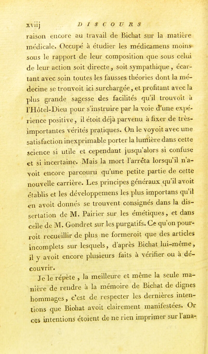 raison encore au travail de Bichat sur la matière médicale. Occupé à étudier les médicamens moins sous le rapport de leur composition que sous celui de leur action soit directe, soit sympathique , écar- tant avec soin toutes les fausses théories dont la mé- decine se trouvoit ici surchargée, et profitant avec la plus grande sagesse des facilités qu'il trouvoit à l'Hôtel-Dieu pour s'instruire par la voie d'une ex}>é- rience positive, il étoit déjà parvenu à fixer de très- importantes vérités pratiques. On le voyoit avec une satisfaction inexprimable porter la lumière dans cette science si utile et cependant jusqu'alors si confuse et si incertaine. Mais la mort l'arrêta lorsqu'il n'a- voit encore parcouru qu'une petite partie de cette nouvelle carrière. Les principes généraux qu'il avoit établis et les développemens les plus importans qu'il e\\ avoit donnés se trouvent consignés dans la dis- sertation de M. Pairier sur les émétiques, et dans celle de M. Gondret sur les purgatifs. Ce qu'on pour- roit recueillir de plus ne formeroit que des articles incomplets sur lesquels, d'après Bichat lui-même, il y avoit encore plusieurs faits à vérifier ou à dé- couvrir. Je le répète , la meilleure et même la seule ma- nière de rendre à la mémoire de Bichat de dignes hommages, c'est de respecter les dernières inten- tions que Bichat avoit clairement manifestées. Or ces intentions éloient de ne rien imprimer sur l'aua-