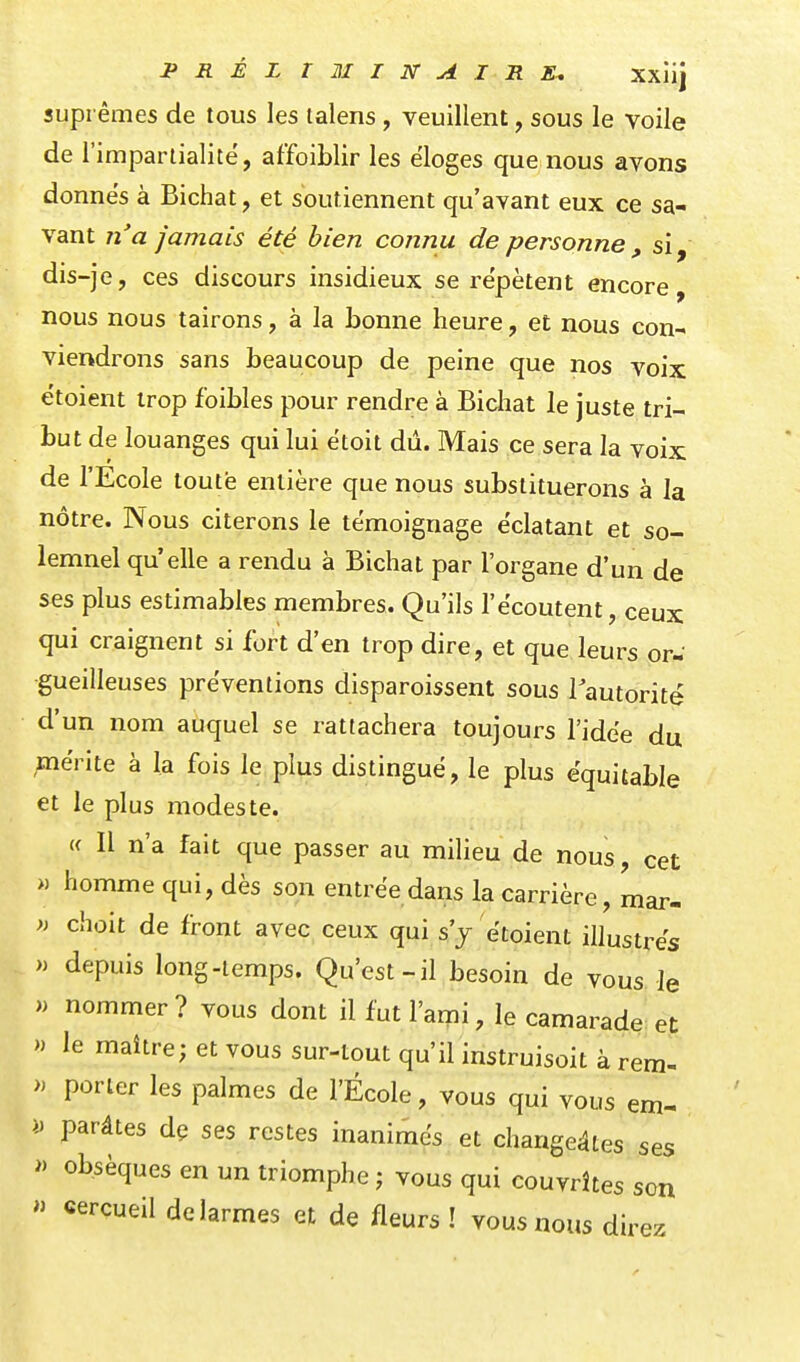 suprêmes de tous les lalens, veuillent, sous le voile de r impartialité', affoiblir les e'ioges que nous avons donnes à Bichat, et soutiennent qu'avant eux ce sa- vant n'a jamais été bien connu de personne , si, dis-je, ces discours insidieux se répètent encore, nous nous tairons, à la bonne heure, et nous con- viendrons sans beaucoup de peine que nos voix étoient trop foibles pour rendre à Bichat le juste tri- but de louanges qui lui ëtoit dû. Mais ce sera la voix de l'Ecole toute entière que nous substituerons à la nôtre. Nous citerons le témoignage éclatant et so- lemnel qu'elle a rendu à Bichat par l'organe d'un de ses plus estimables membres. Qu'ils l'écoutent, ceux qui craignent si fort d'en trop dire, et que leurs or- gueilleuses préventions disparoissent sous lautorité d'un nom auquel se rattachera toujours l'idée du ;iiérite à la fois le plus distingué, le plus équitable et le plus modeste. (f II n'a fait que passer au milieu de nous, cet >) homme qui, dès son entrée dans la carrière, mar- » choit de front avec ceux qui s'j étoient illustrés » depuis long-temps. Qu'est-il besoin de vous le » nommer ? vous dont il fut l'ami, le camarade et » le maître; et vous sur-tout qu'il instruisoit à rem- » porter les palmes de l'École, vous qui vous em- i. parâtes dç ses restes inanimés et changeâtes ses » obsèques en un triomphe ; vous qui couvrîtes son  cercueil de larmes et de fleurs ! vous nous direz