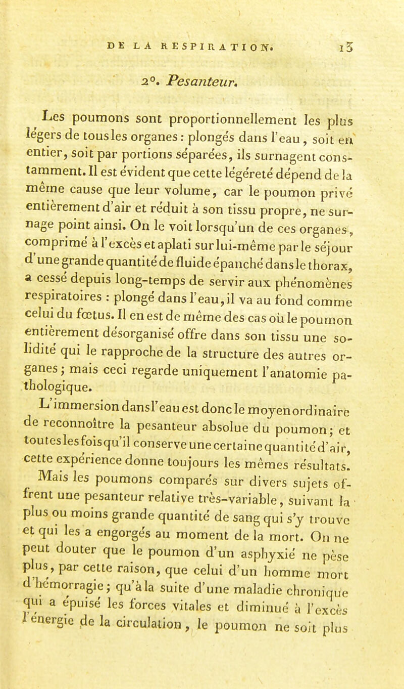 DE LA RESPIRATION. 2°. Pesanteur, Les poumons sont proportionnellement les plus légers de tous les organes : plonges dans l'eau, soit en entier, soit par portions séparées, ils surnagent cons- tamment. Il est évident que cette lëgéretë dépend de la même cause que leur volume, car le poumon privé entièrement d'air et réduit à son tissu propre, ne sur- nage point ainsi. On le voit lorsqu'un de ces organes, comprimé à l'excès et aplati sur lui-même par le séjour d'une grande quantité de fluide épanché dans le thorax, a cessé depuis long-temps de servir aux phénomènes respiratoires : plongé dansreau,il va au fond comme celui du fœtus. Il en est de même des cas où le poumon entièrement désorganisé offre dans son tissu une so- lidité qui le rapproche de la structure des autres or- ganes; mais ceci regarde uniquement l'anatomie pa- thologique. L'immersion dansl'eauest donc le mojenordinaire de reconnoître la pesanteur absolue du poumon; et touteslesfoisqu'ilconserveunecerlainequantitéd'air, cette expérience donne toujours les mêmes résultats! Mais les poumons comparés sur divers sujets of- frent une pesanteur relative très-variable, suivant la plus ou moins grande quantité de sang qui s'y trouve qui les a engorgés au moment de la mort. On ne peut douter que le poumon d'un asphyxié ne pèse plus, par cette raison, que celui d'un homme mort d'hémorragie; qu'à la suite d'une maladie chronique qui a épuisé les forces vitales et diminué à l'excès l énergie de la circulation , le poumon ne soit plus