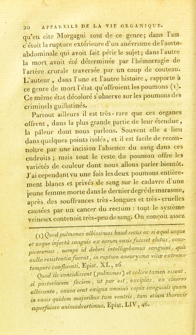 qu'en cite Morgagni sont dç ce genre; dans l'un c éloit la rupture extérieure d'un anévnsme de l'aorte abdominale qui avoit fait périr le sujet; dans Vautre la mort avoit été déterminée par l'hémorragie de l'artère crurale traversée par un coup de couteau. L'auteur , dans l'une et l'autre histoire , rapporte à ce genre de mort l'état qu'offroient les poumons (i). Ce même état décoloré s'observe sur les poumons des criminels guillotinés. Partout ailleurs il est très-rare que ces organes offrent, dans la plus grande partie de leur étendue , la pâleur dont nous parlons. Souvent elle a lieu dans quelques points isolés, et il est facile de recon- noître par une incision l'absence du sang dans ces endroits ; mais tout le reste du poumon offre les variétés de couleur dont nous allons parler bientôt. J'ai cependant vu une fois les deux poumons entière- ment blancs et privés de sang sur le cadavre d'une jeune femme morte dans le dernier degréde marasme, après des souffrances très-longues et très-cruelles causées par un cancer du rectum : tout le système veineux contenoit très-peu de sang. On conçoit assez (i) Quodpulmones albissimos haudsecùs ac siaquâ usque et usque injectâ sanguis ex eprum vasisfuisset çlutus, cons- piceremus . nempè id deberi intelligebamus sangmni, ^ua nulla resistentiafuerat, in ruptum aneurysma vUœ extremo tempore confluenti. Episl. XL, 26 • Quod sic concidissent ( pulmones ) et colore tamen essent, si posteriarem faciem, ut par est, excipias, ex cmereo albicante, causa erat exigua omninb copia sangutnts quam in vasis quidem majoribus tum ventris, tum etiam thoracis superfuisse animadvertimus. Epist. LIV, 46.