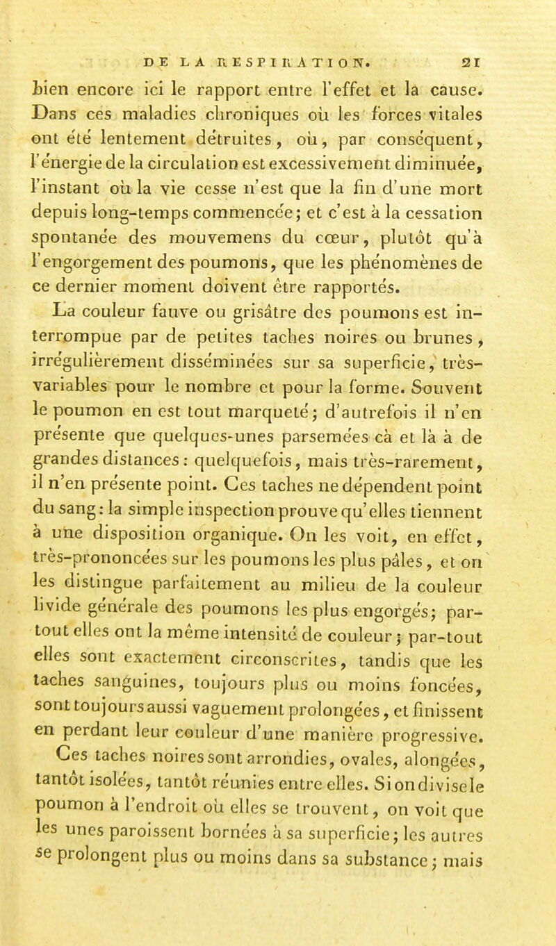 tien encore ici le rapport entre l'effet et la cause. Dans ces maladies chroniques où les forces vitales ont e'té lentement détruites, oii, par conséquent, l'e'nergie de la circulation est excessivement diminuée, l'instant oia la vie cesse n'est que la fin d'une mort depuis long-temps comraence'e; et c'est à la cessation spontane'e des raouvemens du cœur, plutôt qu'à l'engorgement des poumons, que les phénomènes de ce dernier moment doivent être rapportés. lia couleur fauve ou grisâtre des poumons est in- terrompue par de petites taches noires ou brunes^ irrégulièrement disséminées sur sa superficie, très- variables pour le nombre et pour la forme. Souvent le poumon en est tout marqueté; d'autrefois il n'en présente que quelques-unes parsemées cà et là à de grandes distances : quelquefois, mais très-rarement, il n'en présente point. Ces taches ne dépendent point du sang : la simple inspection prouve qu'elles tiennent à une disposition organique. On les voit, en effet, très-prononcées sur les poumons les plus pâles, et on les distingue parfaitement au milieu de la couleur livide générale des poumons les plus engorgésj par- tout elles ont la même intensité de couleur | par-tout elles sont exactement circonscrites, tandis que les lâches sanguines, toujours plus ou moins foncées, sont toujours aussi vaguement prolongées, et finissent en perdant leur couleur d'une manière progressive. Ces taches noires sont arrondies, ovales, alongées, tantôt isolées, tantôt réunies entre elles. Siondivisele poumon à l'endroit oii elles se trouvent, on voit que les unes paroissent bornées à sa superficie j les autres 5e prolongent plus ou moins dans sa substance ; mais