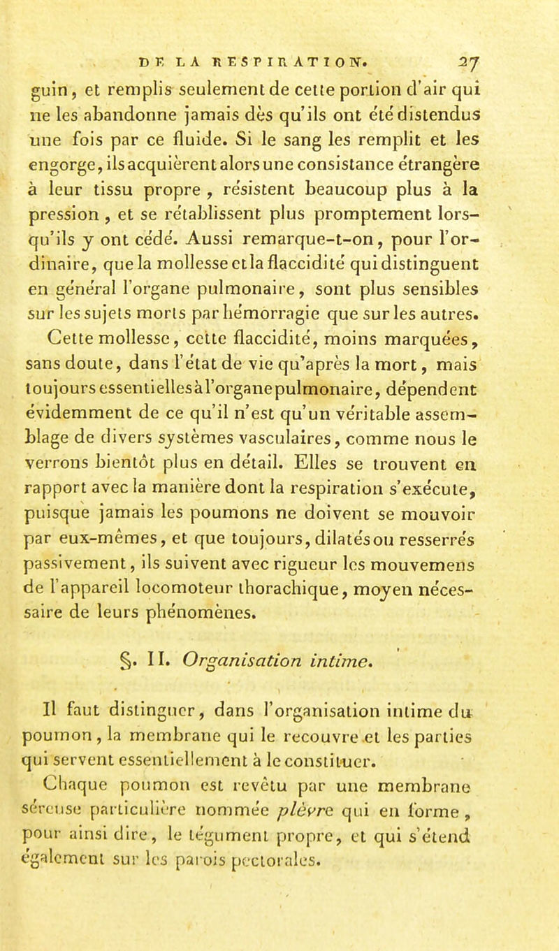 guin, et remplis seulement de cette portion d'air qui ne les abandonne jamais dès qu'ils ont été'distendus une fois par ce fluide. Si le sang les remplit et les engorge, ils acquièrent alors une consistance étrangère à leur tissu propre , résistent beaucoup plus à la pression , et se rétablissent plus promptement lors- qu'ils y ont cédé. Aussi remarque-t-on, pour l'or- dinaire, que la mollesse etla flaccidité qui distinguent en général l'organe pulmonaire, sont plus sensibles sur les sujets morts par hémorragie que sur les autres. Cette mollesse, cette flaccidité, moins marquées, sans doute, dans l'état de vie qu'après la mort, mais toujoursessentiellesàl'organepulmonaire, dépendent évidemment de ce qu'il n'est qu'un véritable assem- blage de divers systèmes vasculaires, comme nous le verrons bientôt plus en détail. Elles se trouvent en rapport avec la manière dont la respiration s'exécute, puisque jamais les poumons ne doivent se mouvoir par eux-mêmes, et que toujours, dilatés ou resserrés passivement, ils suivent avec rigueur les mouvemens de l'appareil locomoteur thorachique, moyen néces- saire de leurs phénomènes. §. II. Organisation intime. Il faut distinguer, dans l'organisation intime du poumon, la membrane qui le recouvre et les parties qui servent essentiellement à le constituer. Chaque poumon est revêtu par une membrane séreuse particulière nommée plèi^rc qui eu forme , pour ainsi dire, le tégument propre, et qui s'étend également sur les parois pectorales.