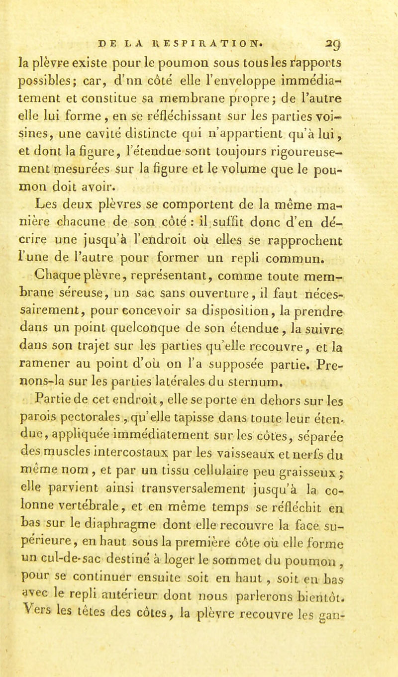 la plèvre existe pour le poumon sous tous les i^apports possibles; car, d'nn côte' elle l'enveloppe imme'dia- lement et constitue sa membrane propre; de l'autre elle lui forme, en se re'fléchissant sur les parties voi- sines, une cavité distincte qui n'appartient qu'à lui, et dont la figure, l'e'tendue sont toujours rigoureuse- ment mesurées sur la figure et le volume que le pou- mon doit avoir. Les deux plèvres se comportent de la même ma- nière chacune de son côté: il suffit donc d'en dé- crire une jusqu'à l'endroit où elles se rapprochent l'une de l'autre pour former un repli commun. Chaque plèvre, représentant, comme toute mem- brane séreuse, un sac sans ouverture, il faut néces- sairement, pour concevoir sa disposition, la prendre dans un point quelconque de son étendue, la suivre dans son trajet sur les parties qu'elle recouvre, et la ramener au point d'où on l'a supposée partie. Pre- nons-la sur les parties latérales du sternum. Partie de cet endroit, elle se porte en dehors sur les parois pectorales , qu'elle tapisse dans toute leur éten- due, appliq uee immédiatement sur les côtes, séparée des muscles intercostaux par les vaisseaux et nerfs du même nom , et par un tissu cellulaire peu graisseux ; elle parvient ainsi transversalement jusqu'à la co- lonne vertébrale, et en même temps se réfléchit en bas sur le diaphragme dont elle recouvre la face su- périeure , en haut sous la première côte où elle forme un cul-de-sac destiné à loger le sommet du poumon , pour se continuer ensuite soit en haut, soit en bas avec le repli antérieur dont nous parlerons bientôt. Vers les têtes des côtes, la plèvre recouvre les gan-