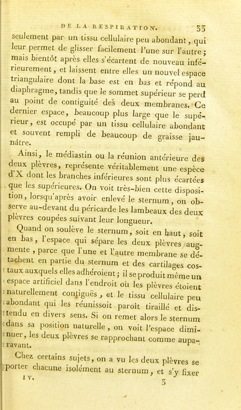 seulement par un tissu cellulaire peu abondant, qui leur permet de glisser facilement l'une sur l'autre; mais bientôt après elles s'ëcartent de nouveau infé- rieurement, et laissent entre elles un nouvel espace triangulaire dont la base est en bas et répond au diaphragme, tandis que le sommet supérieur se perd au point de contiguïté des deux membranes. Ce dermer espace, beaucoup plus large que le supé- rieur, est occupé par un tissu cellulaire abondant et souvent rempli de beaucoup de eraisse iau- natre. ' Ainsi, le médiastin ou la réunion antérieure des deux plèvres, représente véritablement une espèce d A dont les branches inférieures sont plus écartées que les supérieures. On voit très-bien cette disposi- tion, lorsqu'après avoir enlevé le sternum, on ob- serve au-devant du péricarde les lambeaux des deux plèvres coupées suivant leur longueur. Quand on soulève le sternum, soit en haut, soÏE en bas, I espace qui sépare les deux plèvres . aug- mente , parce que l'une et l'autre membrane se dé- tachent en partie du sternum et des cartilages cos- 1 taux auxquels elles adhéroient ; il se produit même un . espace artificiel dans l'endroit où les plèvres étoient i naturellement contiguës , et le tissu cellulaire peu abondant qui les réunissoit paroît tiraillé et dis- : tendu en divers sens. Si on remet alors le sternum dans sa position naturelle , on voit l'espace dimi- nuer, les deux plèvres se rapprochant comme aupa- ravant. ' Chez certains sujets, on a vu les deux plèvres se Fporter chacune isolément au sternum, et s'y fixer 3