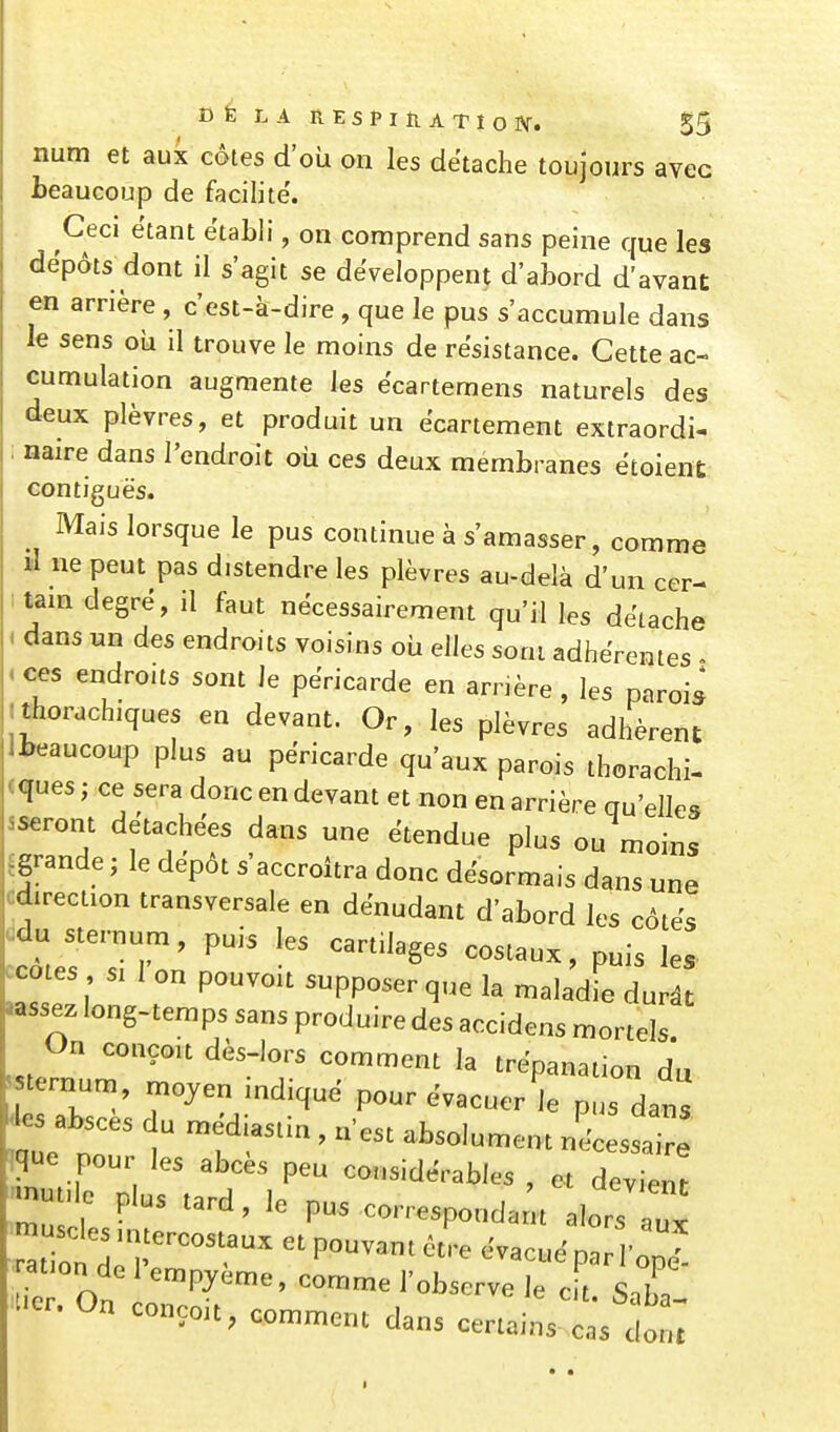 iium et aux côtes d'où on les détache toujours avec beaucoup de facilite'. Ceci étant établi, on comprend sans peine que les dépôts dont il s'agit se développent d'abord d'avant en arrière , c'est-à-dire , que le pus s'accumule dans le sens oii il trouve le moins de résistance. Cette ac- cumulation augmente les ëcartemens naturels des deux plèvres, et produit un ecartement extraordi- naire dans l'endroit où ces deux membranes ëtoient contiguës. Mais lorsque le pus continue à s'amasser, comme il ne peut pas distendre les plèvres au-delà d'un cer- tam degré, il faut nécessairement qu'il les détache dans un des endroits voisins où elles sont adhérentes i ces endroits sont le përicarde en arnère , les parois Ithorachiques en devant. Or, les plèvres adhèrent ll^eaucoup plus au përicarde qu'aux parois thorachi- <ques ; ce sera donc en devant et non en arrière qu'elles sseront détachées dans une ëtendue plus ou moins ^grande; le dëpôt s'accroîtra donc désormais dans une Cdirection transversale en dénudant d'abord les côtës ddu sternum, puis les cartilages costaux, puis les ^cotes SI 1 on pouvoit supposer que la maladie durât «issez long-temps sans produire des accidens mortels On conçou dès-lors comment la trépanation du sternum, ^ojen mdiquë pour évacuer le pus dans àes absces du médiastia , n'est absolument nécessaire ique pour les abcès peu considérables , et Tvient -m.le plus tard, le pus corresponda u alors m se esmtercostaux et pouvant être évacué par op^ ation de 1 empjeme, comme l'observe le e t Snb. ^-.On conçoit, comment dans certains las