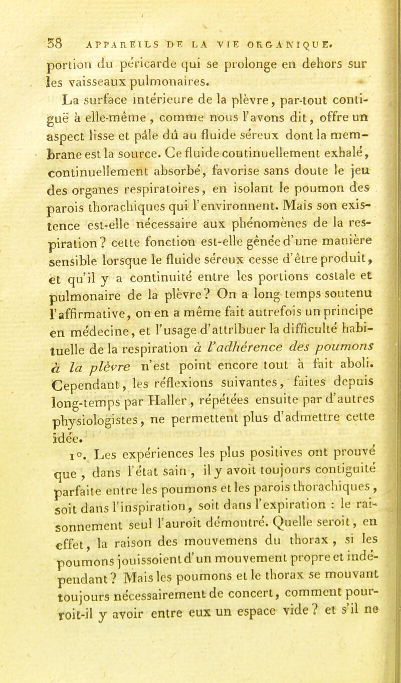 portion du péricarde qui se prolonge en dehors sur les vaisseaux pulmonaires. La surface intérieure de la plèvre, par-tout conli- guë à elle-même , comme nous l'avons dit, offre un aspect lisse et pâle dû au fluide séreux dont la mem- brane est la source. Ce fluide continuellement exhalé, continuellement absorbé, favorise sans doute le jeu des organes respiratoires, en isolant le poumon des parois ihorachiques qui l'environnent. Mais son exis- tence est-elle nécessaire aux phénomènes de la res- piration? cette fonction est-elle gênée d'une manière sensible lorsque le fluide séreux cesse d'être produit, èt qu'il y a continuité entre les portions costale et pulmonaire de la plèvre? On a long temps soutenu l'affirmative, on en a même fait autrefois un principe en médecine, et l'usage d'attribuer la difficulté habi- tuelle de la respiration à l'adhérence des poumons à la plèvre n'est point encore tout à fait aboli. Cependant, les réflexions suivantes, faites depuis long-temps par Haller , répétées ensuite par d'autres physiologistes, ne permettent plus d'admettre cette idée. lo. Les expériences les plus positives ont prouvé que, dans l'état sain , il y avoit toujours contiguité parfaite entre les poumons et les parois thorachiques , soit dans l'inspiration, soit dans l'expiration : le rai- sonnement seul l'auroit démontré. Quelle seroit, en effet, la raison des mouvemens du thorax , si les poumons jouissoient d'un mouvement propre et indé- pendant? Mais les poumons et le thorax se mouvant toujours nécessairement de concert, comment pour- roit-il y avoir entre eux un espace vide ? et s'il ne